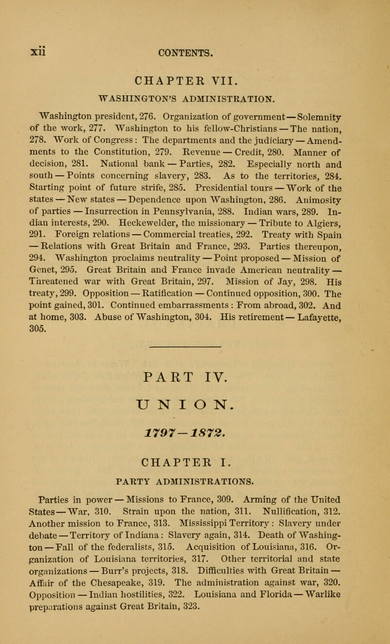 CHAPTER VII. WASHINGTON'S ADMINISTRATION. Washington president, 276. Organization of government—Solemnity of the work, 277. Washington to his fellow-Christians — The nation, 278. Work of Congress : The departments and the judiciary — Amend- ments to the Constitution, 279. Revenue — Credit, 280. Manner of decision, 281. National bank — Parties, 282. Especially north and south — Points concerning slavery, 283. As to the territories, 284. Starting point of future strife, 285. Presidential tours—Work of the states — New states—Dependence upon Washington, 286. Animosity of parties — Insurrection in Pennsylvania, 288. Indian wars, 289. In- dian interests, 290. Heckewelder, the missionary — Tribute to Algiers, 291. Foreign relations — Commercial treaties, 292. Treaty with Spain — Relations with Great Britain and France, 293. Parties thereupon, 294. Washington proclaims neutrality — Point proposed — Mission of Genet, 295. Great Britain and France invade American neutrality — Threatened war with Great Britain, 297. Mission of Jay, 298. His treaty, 299. Opposition — Ratification — Continued opposition, 300. The point gained, 301. Continued embarrassments : From abroad, 302. And at home, 303. Abuse of Washington, 304. His retirement — Lafayette, 305. PART IV. UNION. 1797 — 1872. CHAPTER I. PARTY ADMINISTRATIONS. Parties in power — Missions to France, 309. Arming of the United States —War, 310. Strain upon the nation, 311. Nullification, 312. Another mission to France, 313. Mississippi Territory : Slavery under debate — Territory of Indiana: Slavery again, 314. Death of Washing- ton— Fall of the federalists, 315. Acquisition of Louisiana, 316. Or- ganization of Louisiana territories, 317. Other teri'itorial and state organizations — Buit's projects, 318. Difficulties with Great Britain — Affair of the Chesapeake, 319. The administration against war, 320. Opposition —Indian hostilities, 322. Louisiana and Florida — Warlike preparations against Great Britain, 323.