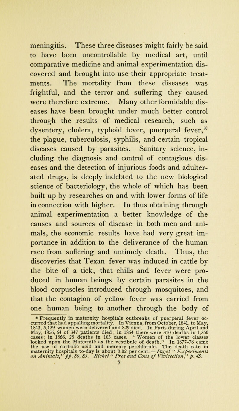 meningitis. These three diseases might fairly be said to have been uncontrollable by medical art, until comparative medicine and animal experimentation dis- covered and brought into use their appropriate treat- ments. The mortality from these diseases was frightful, and the terror and suffering they caused were therefore extreme. Many other formidable dis- eases have been brought under much better control through the results of medical research, such as dysentery, cholera, typhoid fever, puerperal fever,* the plague, tuberculosis, syphilis, and certain tropical diseases caused by parasites. Sanitary science, in- cluding the diagnosis and control of contagious dis- eases and the detection of injurious foods and adulter- ated drugs, is deeply indebted to the new biological science of bacteriology, the whole of which has been built up by researches on and with lower forms of life in connection with higher. In thus obtaining through animal experimentation a better knowledge of the causes and sources of disease in both men and ani- mals, the economic results have had very great im- portance in addition to the deliverance of the human race from suffering and untimely death. Thus, the discoveries that Texan fever was induced in cattle by the bite of a tick, that chills and fever were pro- duced in human beings by certain parasites in the blood corpuscles introduced through mosquitoes, and that the contagion of yellow fever was carried from one human being to another through the body of * Frequently in maternity hospitals outbreaks of puerperal fever oc- curred that had appalling mortality. In Vienna, from October, 1841, to May, 1843, 5,139 women were delivered and 829 died. In Paris during April and May, 1856, 64 of 347 patients died ; in 1864 there were 310 deaths in 1,350 cases; in 1866, 28 deaths in 103 cases. Women of the lower classes looked upon the Maternity as the vestibule of death. In 1877-78 came the use of carbolic acid and mercury perchloride. The death rate in maternity hospitals to-day is about 0.02 percent. — Paget Experiments on Animals, pp. 80, S3. Richet Pros and Cons of Vivisection, p. 45.