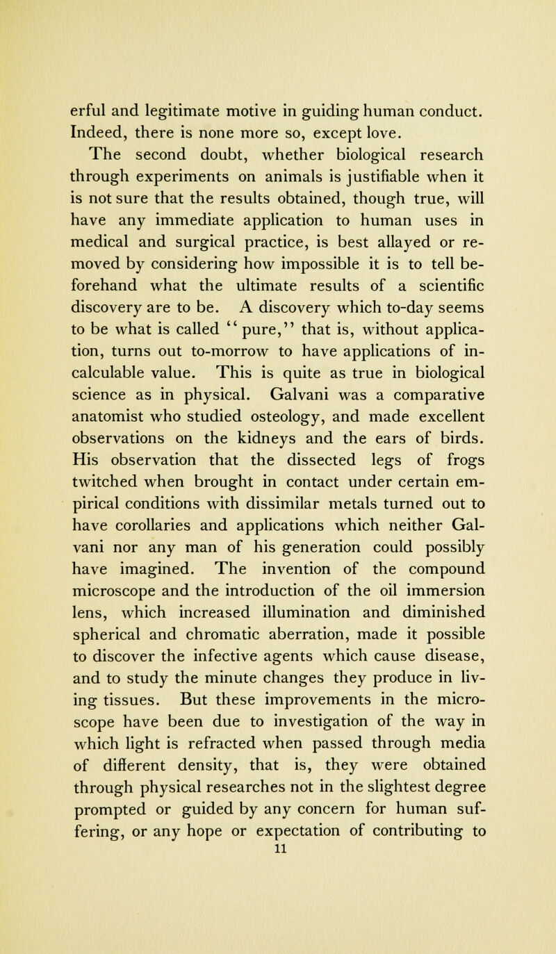 erful and legitimate motive in guiding human conduct. Indeed, there is none more so, except love. The second doubt, whether biological research through experiments on animals is justifiable when it is not sure that the results obtained, though true, will have any immediate application to human uses in medical and surgical practice, is best allayed or re- moved by considering how impossible it is to tell be- forehand what the ultimate results of a scientific discovery are to be. A discovery which to-day seems to be what is called pure, that is, without applica- tion, turns out to-morrow to have applications of in- calculable value. This is quite as true in biological science as in physical. Galvani was a comparative anatomist who studied osteology, and made excellent observations on the kidneys and the ears of birds. His observation that the dissected legs of frogs twitched when brought in contact under certain em- pirical conditions with dissimilar metals turned out to have corollaries and applications which neither Gal- vani nor any man of his generation could possibly have imagined. The invention of the compound microscope and the introduction of the oil immersion lens, which increased illumination and diminished spherical and chromatic aberration, made it possible to discover the infective agents which cause disease, and to study the minute changes they produce in liv- ing tissues. But these improvements in the micro- scope have been due to investigation of the way in which light is refracted when passed through media of different density, that is, they were obtained through physical researches not in the slightest degree prompted or guided by any concern for human suf- fering, or any hope or expectation of contributing to