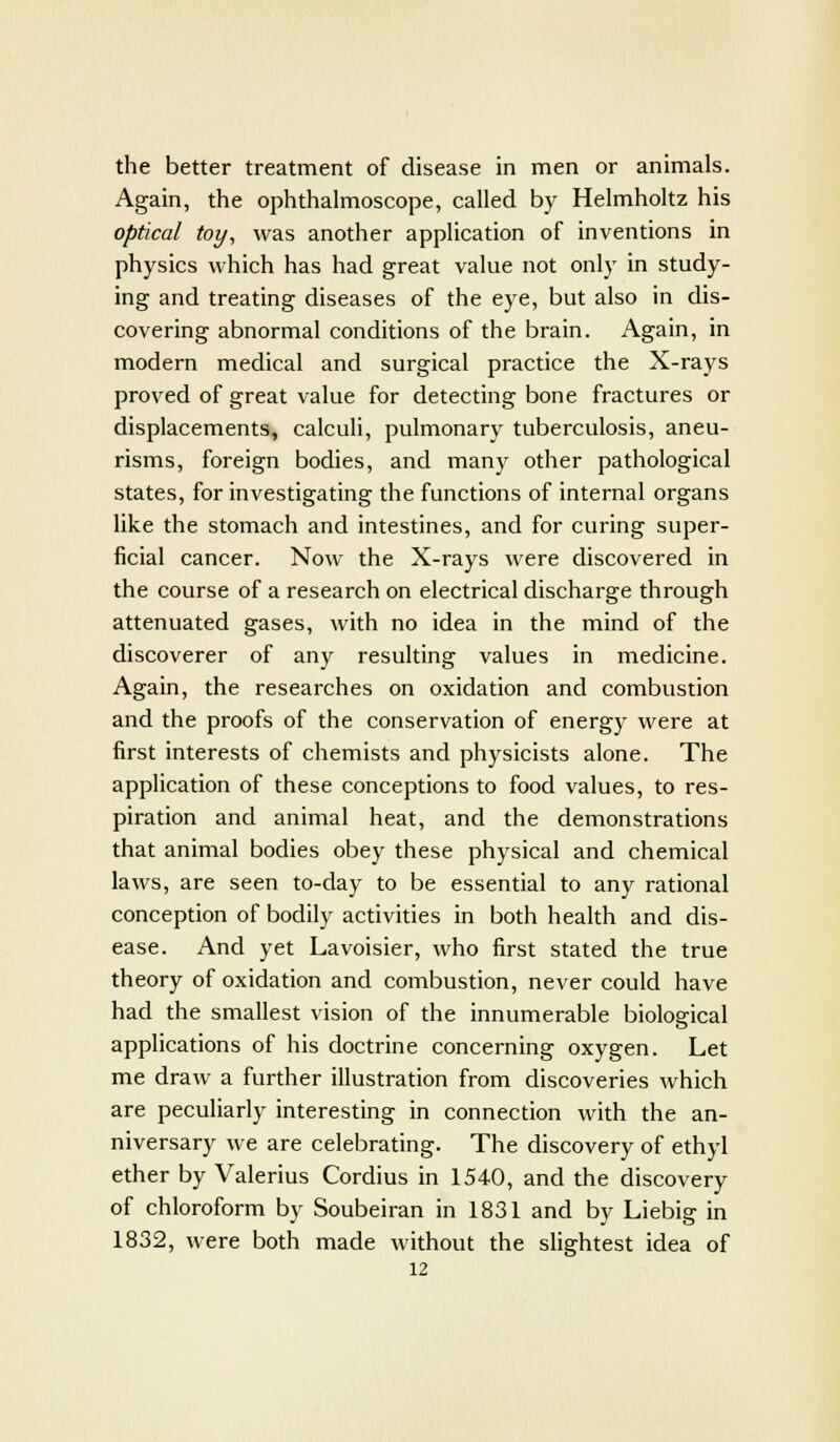the better treatment of disease in men or animals. Again, the ophthalmoscope, called by Helmholtz his optical toy, was another application of inventions in physics which has had great value not only in study- ing and treating diseases of the eye, but also in dis- covering abnormal conditions of the brain. Again, in modern medical and surgical practice the X-rays proved of great value for detecting bone fractures or displacements, calculi, pulmonary tuberculosis, aneu- risms, foreign bodies, and many other pathological states, for investigating the functions of internal organs like the stomach and intestines, and for curing super- ficial cancer. Now the X-rays were discovered in the course of a research on electrical discharge through attenuated gases, with no idea in the mind of the discoverer of any resulting values in medicine. Again, the researches on oxidation and combustion and the proofs of the conservation of energy were at first interests of chemists and physicists alone. The application of these conceptions to food values, to res- piration and animal heat, and the demonstrations that animal bodies obey these physical and chemical laws, are seen to-day to be essential to any rational conception of bodily activities in both health and dis- ease. And yet Lavoisier, who first stated the true theory of oxidation and combustion, never could have had the smallest vision of the innumerable biological applications of his doctrine concerning oxygen. Let me draw a further illustration from discoveries which are peculiarly interesting in connection with the an- niversary we are celebrating. The discovery of ethyl ether by Valerius Cordius in 1540, and the discovery of chloroform by Soubeiran in 1831 and by Liebig in 1832, were both made without the slightest idea of