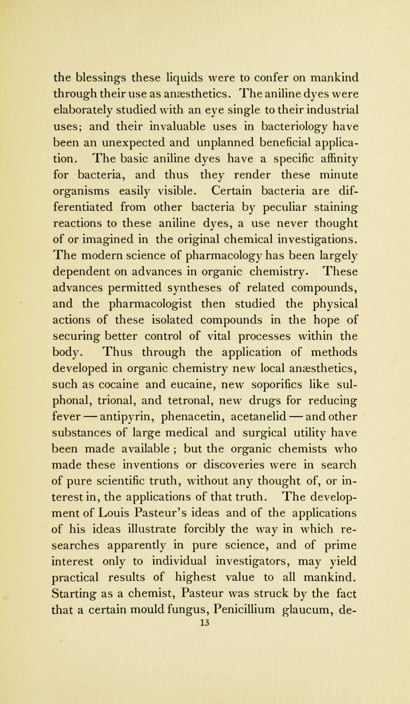 the blessings these liquids were to confer on mankind through their use as anaesthetics. The aniline dyes were elaborately studied with an eye single to their industrial uses; and their invaluable uses in bacteriology have been an unexpected and unplanned beneficial applica- tion. The basic aniline dyes have a specific affinity for bacteria, and thus they render these minute organisms easily visible. Certain bacteria are dif- ferentiated from other bacteria by peculiar staining reactions to these aniline dyes, a use never thought of or imagined in the original chemical investigations. The modern science of pharmacology has been largely dependent on advances in organic chemistry. These advances permitted syntheses of related compounds, and the pharmacologist then studied the physical actions of these isolated compounds in the hope of securing better control of vital processes within the body. Thus through the application of methods developed in organic chemistry new local anaesthetics, such as cocaine and eucaine, new soporifics like sul- phonal, trional, and tetronal, new drugs for reducing fever — antipyrin, phenacetin, acetanelid — and other substances of large medical and surgical utility have been made available ; but the organic chemists who made these inventions or discoveries were in search of pure scientific truth, without any thought of, or in- terest in, the applications of that truth. The develop- ment of Louis Pasteur's ideas and of the applications of his ideas illustrate forcibly the way in which re- searches apparently in pure science, and of prime interest only to individual investigators, may yield practical results of highest value to all mankind. Starting as a chemist, Pasteur was struck by the fact that a certain mould fungus, Penicillium glaucum, de-