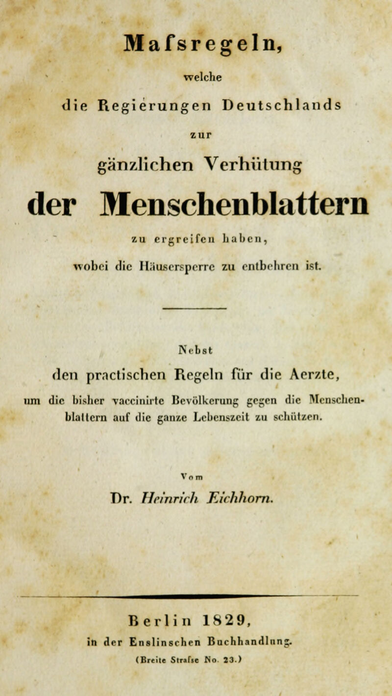 Mafsregeln, welche die Regierungen Deutschlands zur gänzlichen Verhütung der Menschenblattern zu ergreifen haben, wobei die Hü usersperre zu entbehren ist. Nebst den practischen Regeln für die Aerzte, um die bisher vaccinirte Bevölkerung gegen die Menschen- blaltcrn auf die ganze Lebenszeit zu schützen. Vom Dr. FIrinr/'rh Eichhorn. Berlin 1829, in der Enslinsrhen Buchhandliin (Breite Slrifie Mo 23.) er