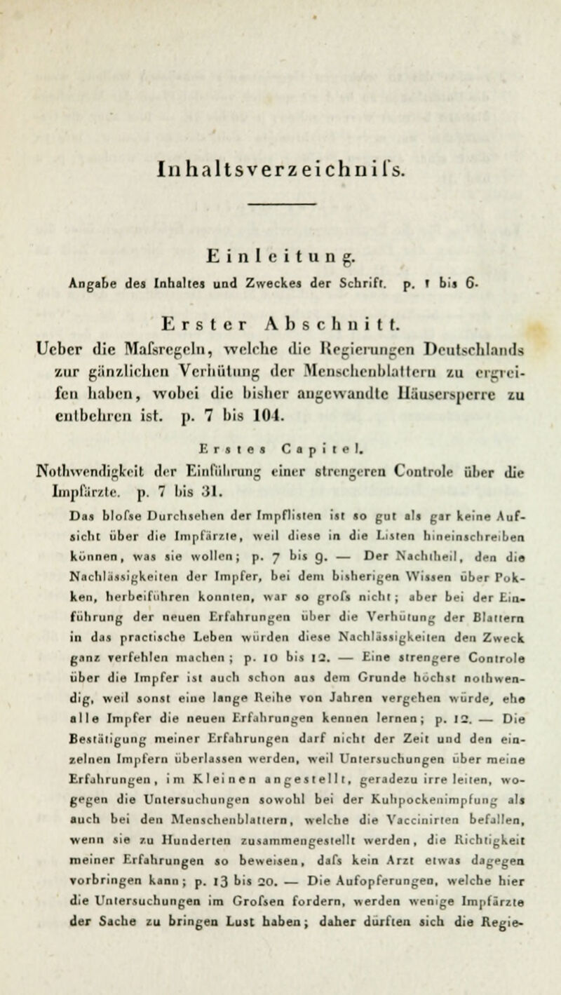 Inhaltsverzeichui l's. Einleitung. Angabe des Inhaltes und Zweckes der Scbrifr. p. r bis 6- Erstcr Abschnitt, lieber die Mafsrcgeln, welche die Regierungen Deutschlands zur gänzlichen Verhütung der Uenccheoblattern zu ergrei- fen haben, wobei die bisher angewandte lläuscrspcrrc zu entbehren ist. p. 7 bis 104. Erstes G a p i ( o I, NoÜWcntligkeil der Einführung einer strengeren Controle über die Lnpfiirzte. p. 7 l>is 31. Das blofse Durchsehen der Impflisten ist so gut als gar keine Auf- sicht über die Impfärzle, weil diese in die Listen hineinschreiben können, was sie wollen; p. J bis g. — Der Nachitieil, den die Nachlässigkeiten der Impfer, bei dem bisherigen Wissen über Pok- ken, herbeiführen konnten, war so grofs nicht; aber bei der Ein- führung der neuen Erfahrungen über die Verhütung der Blattern in das practische Leben würden diese Nachlässigkeiten den Zweck ganz verfehlen machen; p. 10 bis 12. — Eine strengere Controle über die Impfer ist auch schon aus dem Grunde höchst notwen- dig, weil sonst eine lange Reihe ron Jahren vergehen würde, ehe alle Impfer die neuen Erfahrungen kennen lernen; p. 12. — Die Bestätigung meiner Erfahrungen darf nicht der Zeit und den ein- zelnen Impfern überlassen werden, weil Untersuchungen über meine Erfahrungen, im Kleinen angestellt, geradezu irre leiten, wo- gegen die Untersuchungen sowohl bei der Kuhpockenimpfung als auch bei den Menschenblattern, welche die Vaccinirten befallen, wenn sie zu Hunderten zusammengestellt werden, die Richtigkeit meiner Erfahrungen so beweisen, dafs kein Arzt etwas dagegen vorbringen kann; p. 13 bis 20. — Die Aufopferungen, welche hier die Untersuchungen im Grofsen fordern, werden wenige Impfärzte der Sache zu bringen Lust haben; daher durften sich die Regie-