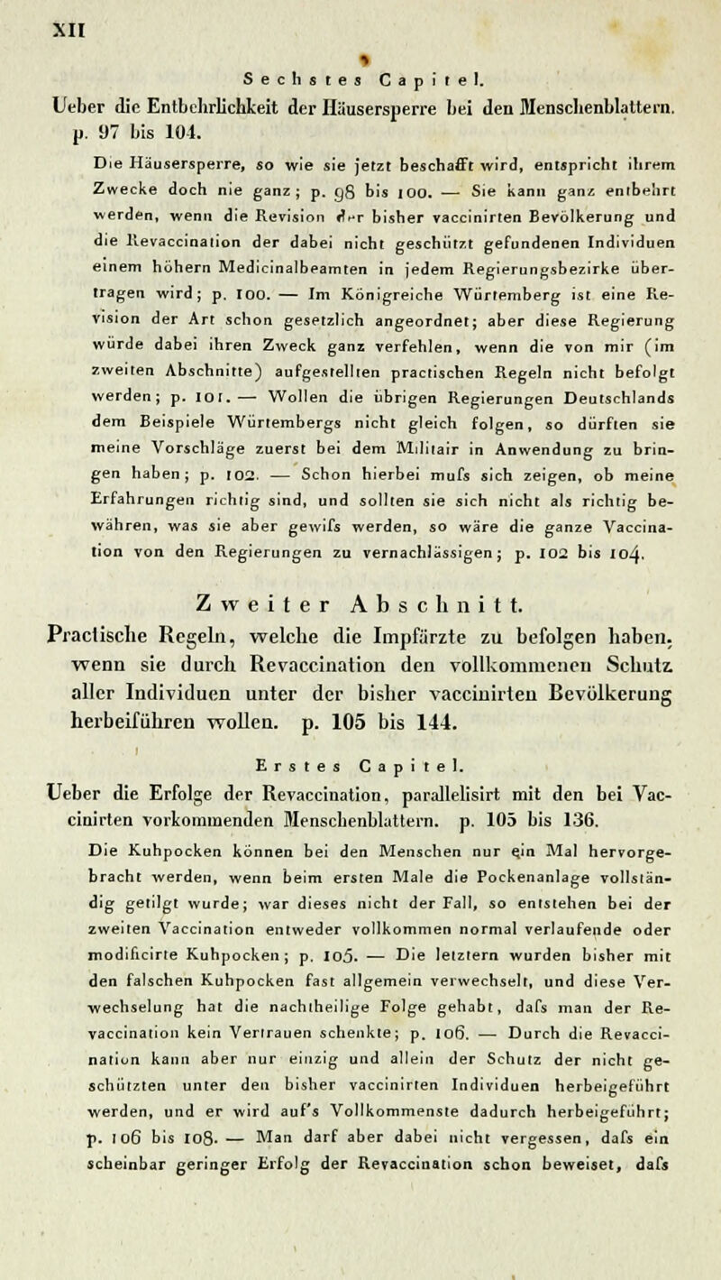 Sechstes Capirel. lieber die Entbehrlichkeit der Häusersperre bei den Menschenblattern, p. 97 bis 101. Die Häusersperre, so wie sie jetzt beschafft wird, entspricht ihrem Zwecke doch nie ganz; p. g8 bis 100. — Sie kann ganz entbehrt werden, wenn die Revision «^r bisher vaccinirten Bevölkerung und die Revaccination der dabei nicht geschützt gefundenen Individuen einem höhern Medicinalbeamten in jedem Regierungsbezirke über- tragen wird; p. IOO. — Im Königreiche Würtemberg ist eine Re- vision der Art schon gesetzlich angeordnet; aber diese Regierung würde dabei ihren Zweck ganz verfehlen, wenn die von mir (im zweiten Abschnitte) aufgestellten practischen Regeln nicht befolgt werden; p. 101.— Wollen die übrigen Regierungen Deutschlands dem Beispiele Würtembergs nicht gleich folgen, so dürften sie meine Vorschläge zuerst bei dem Militair in Anwendung zu brin- gen haben; p. 102. — Schon hierbei mufs sich zeigen, ob meine Erfahrungen richtig sind, und sollten sie sich nicht als richtig be- währen, was sie aber gewifs werden, so wäre die ganze Vaccina- tion von den Regierungen zu vernachlässigen; p. 102 bis 104. Zweiter Abschnitt. Practische Regeln, welche die Impfärzte zu befolgen haben, wenn sie durch Revaccination den vollkommenen Schutz, aller Individuen unter der bisher vaccinirlen Bevölkerung herbeiführen wollen, p. 105 bis 144. Erstes Gapitel. Ueber die Erfolge der Revaccination, parallelisirt mit den bei Vac- cinirten vorkommenden Menschenblattern. p. 105 bis 136. Die Kuhpocken können bei den Menschen nur ejn Mal hervorge- bracht werden, wenn beim ersten Male die Pockenanlage vollstän- dig getilgt wurde; war dieses nicht der Fall, so entstehen bei der zweiten Vaccination entweder vollkommen normal verlaufende oder modificirte Kuhpocken; p. Io5. ■— Die letztem wurden bisher mit den falschen Kuhpocken fast allgemein verwechselt, und diese Ver- wechselung hat die nachtheilige Folge gehabt, dafs man der Re- vaccination kein Vertrauen schenkte; p. 106. — Durch die Revacci- natiun kann aber nur einzig und allein der Schutz der nicht ge- schützten unter den bisher vaccinirten Individuen herbeigeführt werden, und er wird auf's Vollkommenste dadurch herbeigeführt; p. 106 bis 108- — Man darf aber dabei nicht vergessen, dafs ein scheinbar geringer Erfolg der Revaccination schon beweiset, dafs