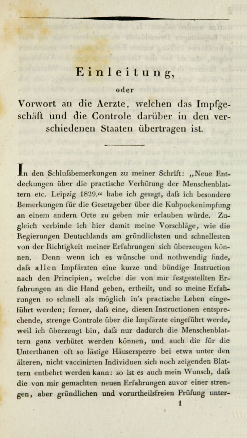 Einleitung, oder Vorwort an die Aerzte, welchen das Impfge- schäft und die Controle darüber in den ver- schiedenen Staaten übertragen ist. An den Srhlufsbemerkungen zu meiner Schrift: „Neue Ent- deckungen über die practische Verhütung der Menschenblat- tern etc. Leipzig 18'J'J. habe ich gesagt, dafs icli besondere Bemerkungen für die Gesetzgeber über die Kuhpockenimpfung an einem andern Orte zu geben mir erlauben würde. Zu- gleich verbinde ich hier damit meine Vorschlage, wie die Regierungen Deutschlands am gründlichsten und Schnellesten von der Richtigkeit meiner Erfahrungen sich überzeugen kön- nen. Denn wenn ich es wünsche und nolhwendig finde, dafs allen Impfärzten eine kurze und bündige Instruction nach den Principien, welche die von mir festgestellten Er- fahrungen an die Hand geben, ertheilt, und so meine Erfah- rungen so schnell als möglich ins practische Leben einge- führt werden; ferner, dafs eine, diesen Instructionen entspre- chende, strenge Controle über die Impfärzte eingeführt werde, weil ich überzeugt bin, dafs nur dadurch die Menschenblat- tern ganz verhütet werden können, und auch die für die Unterthanen oft so lästige Häusersperre bei etwa unter den älteren, nicht vaccinirten Individuen sich noch zeigenden Blat- tern entbehrt werden kann: so ist es auch mein Wunsch, dafs die von mir gemachten neuen Erfahrungen zuvor einer stren- gen, aber gründlichen und vorurtheilsfreien Prüfung unter-