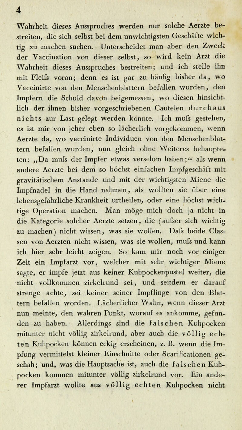 Wahrheit dieses Ausspruches werden nur solche Aerzte be- streiten, die sich selbst bei dem unwichtigsten Geschäfte wich- tig zu machen suchen. Unterscheidet man aber den Zweck der Vaccination von dieser selbst, so wird kein Arzt die Wahrheit dieses Ausspruches bestreiten; und ich stelle ihn mit Fleifs voran; denn es ist gar zu häufig bisher da, wo Vaccinirte von den Menschenblattern befallen wurden, den Impfern die Schuld davdn beigemessen, wo diesen hinsicht- lich der ihnen bisher vorgeschriebenen Cautelen durchaus nichts zur Last gelegt werden konnte. Ich mufs gestehen, es ist mir von jeher eben so lächerlich vorgekommen, wenn Aerzte da, wo vaccinirte Individuen von den Menschenblat- tern befallen wurden, nun gleich ohne Weiteres behaupte- ten: „Da mufs der Impfer etwas versehen haben; als wenn andere Aerzte bei dem so höchst einfachen Impfgeschäft mit gravitätischem Anstände und mit der wichtigsten Miene die Impfnadel in die Hand nahmen, als wollten sie über eine lebensgefährliche Krankheit urtheilen, oder eine höchst wich- tige Operation machen. Man möge mich doch ja nicht in die Kategorie solcher Aerzte setzen, die (aufser sich wichtig zu machen) nicht wissen, was sie wollen. Dafs beide Clas- sen von Aerzten nicht wissen, was sie wollen, mufs und kann ich hier sehr leicht zeigen. So kam mir noch vor einiger Zeit ein Impfarzt vor, welcher mit sehr wichtiger Miene sagte, er impfe jetzt aus keiner Kuhpockenpustel weiter, die nicht vollkommen zirkelrund sei, und seitdem er darauf strenge achte, sei keiner seiner Impflinge von den Blat- tern befallen worden. Lächerlicher Wahn, wenn dieser Arzt nun meinte, den wahren Punkt, worauf es ankomme, gefun- den zu haben. Allerdings sind die falschen Kuhpocken mitunter nicht völlig zirkelrund, aber auch die völlig ech- ten Kuhpocken können eckig erscheinen, z. B. wenn die Im- pfung vermittelst kleiner Einschnitte oder Scarificationen ge- schah; und, was die Hauptsache ist, auch die falschen Kuh- pocken kommen mitunter völlig zirkelrund vor. Ein ande- rer Impfarzt wollte aus völlig echten Kuhpocken nicht