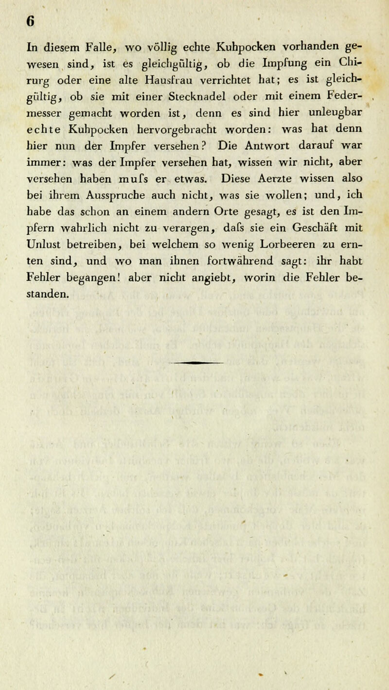 In diesem Falle, wo völlig echte Kuhpocken vorhanden ge- wesen sind, ist es gleichgültig, ob die Impfung ein Chi- rurg oder eine alte Hausfrau verrichtet hat; es ist gleich- gültig, ob sie mit einer Stecknadel oder mit einem Feder- messer gemacht worden ist, denn es sind hier unleugbar echte Kuhpocken hervorgebracht worden: was hat denn hier nun der Impfer versehen ? Die Antwort darauf war immer: was der Impfer versehen hat, wissen wir nicht, aber versehen haben mufs er etwas. Diese Aerzte wissen also bei ihrem Ausspruche auch nicht, was sie wollen; und, ich habe das schon an einem andern Orte gesagt, es ist den Im- pfern wahrlich nicht zu verargen, dafs sie ein Geschäft mit Unlust betreiben, bei welchem so wenig Lorbeeren zu ern- ten sind, und wo man ihnen fortwährend sagt: ihr habt Fehler begangen! aber nicht angiebt, worin die Fehler be- standen.