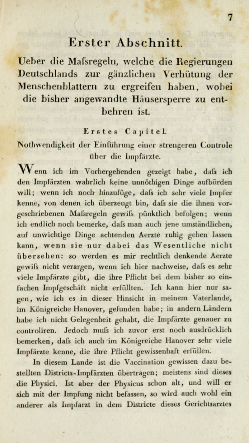 Erster Abschnitt. Ueber die Mafsregeln, welche die Regierungen Deutschlands zur gänzlichen Verhütung der Menschenhlattern zu ergreifen haben, wobei die bisher angewandte Häusersperre zu ent- behren isL Erstes C a p i t e L Notwendigkeit der Einführung einer strengeren Contrule Ober die liiipf.H/.ie. VV enn ich im Vorhergehenden gezeigt habe, dafs ich den Impfärzten wahrlich keine unnülhigen Dinge aufbürden will; wenn ich noch hinzulüge, dafs ich sehr viele Impfer kenne, von denen ich überzeugt bin, dafs sie die ihnen vor- geschriebenen Malsregeln gevvils pünktlich befolgen; wenn ich endlich noch bemerke, dafs man auch jene umständlichen, auf unwichtige Dinge achtenden Aerzte ruhig gehen lassen kann, wenn sie nur dabei das Wesentliche nicht übersehen: so werden es mir rechtlich denkende Aerzte gevvils nicht verargen, wenn ich hier nachweise, dafs es sein: viele Impfärzte gibt, die ihre Pflicht bei dem bisher so ein- fachen Im pl geschält nicht erfüllten. Ich kann hier nur sa- gen , wie ich es in dieser Hinsicht in meinem Vaterlande, im Königreiche Hanover, gefunden habe; in andern Ländern habe ich nicht Gelegenheit gehabt, die Impfärzte genauer zu controliren. Jedoch mufs ich zuvor erst noch ausdrücklich bemerken, dafs ich auch im Königreiche Hanover sehr viele Impfärzte kenne, die ihre Pflicht gewissenhaft erfüllen. In diesem Lande ist die Vaccination gewissen dazu be- stellten Districts-lmpfärzten übertragen; meistens sind dieses die Physici. Ist aber der Pbysicus schon alt, und will er sich mit der Impfung nicht befassen, so wird auch wohl ein anderer als linpfarzt in dem Districte dieses Gerichtsarzles