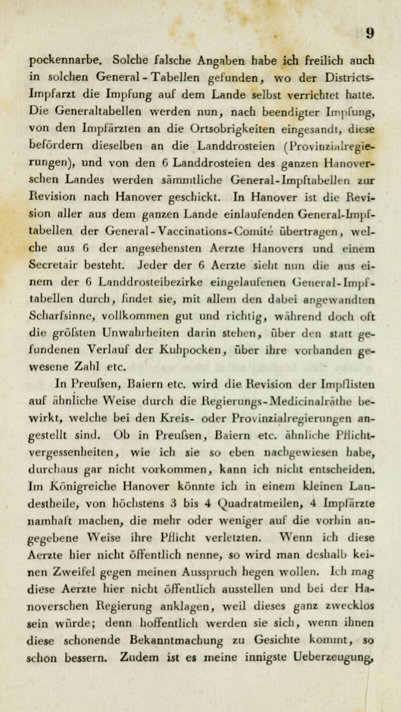 pockennarbe. Solche falsche Angaben habe ich freilich auch in solchen General - Tabellen gefunden, wo der Districts- Impfarzt die Impfung auf dem Lande selbst verrichtet hatte. Die Generaltabellen werden nun, nach beendigter Impfung, von den Inipfärzten an die Ortsobrigkeiten eingesandt, diese befördern dieselben an die Landdrosteien (Provinzinlregie- rungen), und von den 6 Landdrosteien des ganzen Hanover- schen Landes werden sämmtliche General-Impftabellen zur Revision nach Hanover geschickt. In Hanover ist die Revi- sion aller aus dem ganzen Lande einlaufenden General-Impl- tabellen der General-Vaccinations-Comitc übertrafen, wel- che aus 6 der angesehensten Aerzle Hanovers und einem Secretair besteht. Jeder der 6 Aerzte sieht nun die aus ei- nem der C Landdrosteibezirke eingelaufenen General-Impf- tabellen durch, findet sie, mit allem den dabei angewandten Scharfsinne, vollkommen gut und richtig, während doch oft die grölsten Unwahrheiten darin stehen, über den statt ge- fundenen Verlauf der Kuhpocken, über ihre vorhanden ge- wesene Zahl etc. In Preufsen, Baiern etc. wird die Revision der Impflisten auf ähnliche Weise durch die Regierungs-Medicinalräthe be- wirkt, welche bei den Kreis- oder Provinzialregierungen an- gestellt sind. Üb in Preufsen, ßaiern etc. ähnliche Pflicht- Vergessenheiten, wie ich sie so eben nachgewiesen habe, durchaus gar nicht vorkommen, kann ich nicht entscheiden. Im Königreiche Hanover könnte ich in einem kleinen Lan- deslheile, von höchstens 3 bis 4 Quadratmeilen, 4 Impfärzte namhaft machen, die mehr oder weniger auf die vorhin an- gegebene Weise ihre Pflicht verletzten. Wenn ich diese Aerzte hier nicht öffentlich nenne, so wird man deshalb kei- nen Zweifel gegen meinen Ausspruch hegen wollen. Ich mag diese Aerzte hier nicht öffentlich ausstellen und bei der Ha- noverschen Regierung anklagen, weil dieses ganz zwecklos sein würde; denn hoffentlich werden sie sich, wenn ihnen diese schonende Bekanntmachung zu Gesichte kommt, so schon bessern. Zudem ist es meine innigste Ueberzeugung,