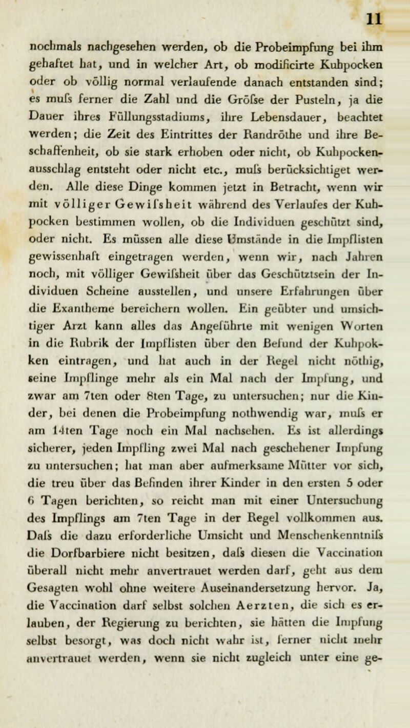 nochmals nachgesehen werden, ob die Probeimpfung bei ihm gehaftet hat, und in welcher Art, ob modificirte Kuhpocken oder ob völlig normal verlaufende danach entstanden sind; es mufs ferner die Zahl und die Gröfse der Pusteln, ja die Dauer ihres Füllungsstadiums, ihre Lebensdauer, beachtet werden; die Zeit des Eintrittes der Randröthe und ihre Be- schaffenheit, ob sie stark erhoben oder nicht, ob Kuhpocken- ausschlag entsteht oder nicht etc., muli berücksichtiget wer- den. Alle diese Dinge kommen jetzt in Betracht, wenn wir mit völliger Gewil'sheit während des Verlaufes der Kuh- pocken bestimmen wollen, ob die Individuen geschützt sind, oder nicht. Es müssen alle diese Umstände in die Impflisten gewissenhaft eingetragen werden, wenn wir, nach Jahren noch, mit völliger Gewil'sheit über das Geschütztsein der In- dividuen Scheine ausstellen, und unsere Erfahrungen über die Exantheme bereichern wollen. Ein geübter und umsich- tiger Arzt kann alles das Angeführte mit wenigen Worten in die Rubrik der Impflisten über den Befund der Kuhpok- ken eintragen, und hat auch in der Hegel nicht nötliig, «eine Impflinge mehr als ein Mal nach der Implung, und zwar am 7ten oder 8ten Tage, zu untersuchen; nur die Kin- der, bei denen die Probeimpfung nothwendig war, mufs er am 14ten Tage noch ein Mal nachsehen. Es ist allerdings sicherer, jeden Impfling zwei Mal nach geschehener Impfung zu untersuchen; hat man aber aufmerksame Mütter vor sich, die treu über das Befinden ihrer Kinder in den ersten 5 oder fi Tagen berichten, so reicht man mit einer Untersuchung des Impflings am 7ten Tage in der Regel vollkommen aus. Dals die dazu erforderliche Umsicht und Menschenkenntnis die Dorfbarbiere nicht besitzen, dals diesen die Vaccination überall nicht mehr anvertrauet werden darf, geht aus dem Gesagten wohl ohne weitere Auseinandersetzung hervor. Ja, die Vaccination darf selbst solchen Aerzten, die sich es er- lauben, der Regierung zu berichten, sie hätten die Impfung selbst besorgt, was doch nicht wahr ist, ferner nicht mehr anvertrauet werden, wenn sie nicht zugleich unter eine ge-