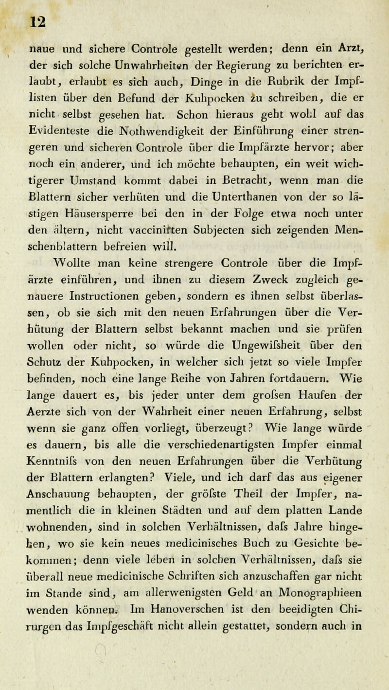 naue und sichere Controle gestellt werden; denn ein Arzt, der sich solche Unwahrheitsn der Regierung zu berichten er- laubt, erlaubt es sich auch, Dinge in die Rubrik der Impf- listen über den Befund der Kuhpocken zu schreiben, die er nicht selbst gesehen hat. Schon hieraus geht wohl auf das Evidenteste die Nothvvendigkeit der Einführung einer stren- geren und sicheren Controle über die Impfärzte hervor; aber noch ein anderer, und ich möchte behaupten, ein weit wich- tigerer Umstand kommt dabei in Betracht, wenn man die Blattern sicher verhüten und die Unterthanen von der so lä- stigen Häusersperre bei den in der Folge etwa noch unter den altern, nicht vacciniften Subjecten sich zeigenden Men- schenblattern befreien will. Wollte man keine strengere Controle über die Impf- ärzte einführen, und ihnen zu diesem Zweck zugleich ge- nauere Instructionen geben, sondern es ihnen selbst überlas- sen, ob sie sich mit den neuen Erfahrungen über die Ver- hütung der Blattern selbst bekannt machen und sie prüfen wollen oder nicht, so würde die Ungewifsheit über den Schutz der Kuhpocken, in welcher sich jetzt so viele Impfer befinden, noch eine lange Reihe von Jahren fortdauern. Wie lange dauert es, bis jeder unter dem grofsen Haufen der Aerzte sich von der Wahrheit einer neuen Erfahrung, selbst wenn sie ganz offen vorliegt, überzeugt? Wie lange würde es dauern, bis alle die verschiedenartigsten Impf er einmal Kenntnifs von den neuen Erfahrungen über die Verhütung der Blattern erlangten? Viele, und ich darf das aus eigener Anschauung behaupten, der gröfste Theil der Impfer, na- mentlich die in kleinen Städten und auf dem platten Lande wohnenden, sind in solchen Verhältnissen, dai's Jahre hinge- hen, wo sie kein neues medicinisches Buch zu Gesichte be- kommen; denn viele leben in solchen Verhältnissen, dafs sie überall neue medicinische Schriften sich anzuschaffen gar nicht im Stande sind, am allerwenigsten Geld an Monographieen wenden könneus Im Hanoverschen ist den beeidigten Chi- rurgen das Impfgeschäft nicht allein gestattet, sondern auch in