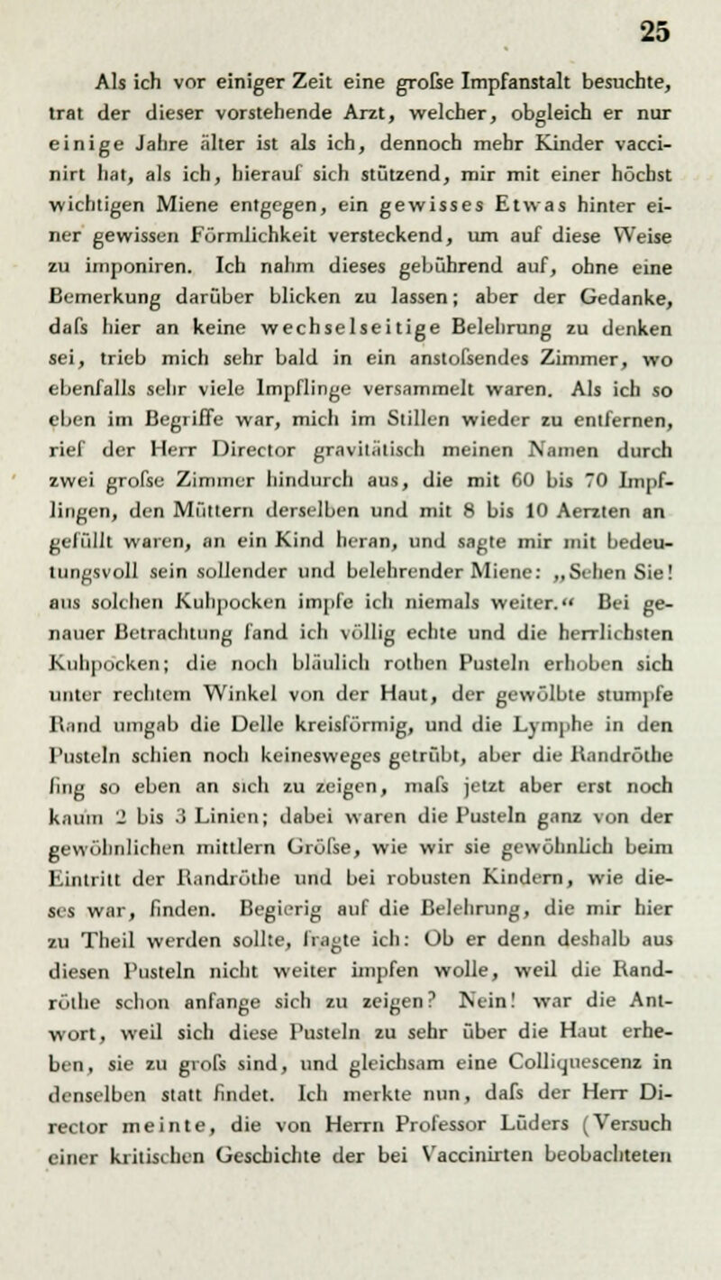 Als ich vor einiger Zeit eine große Impfanstalt besuchte, trat der dieser vorstehende Arzt, welcher, obgleich er nur einige Jahre älter ist als ich, dennoch mehr Kinder vacci- nirt hat, als ich, hierauf sich stützend, mir mit einer höchst wichtigen Miene entgegen, ein gewisses Etwas hinter ei- ner gewissen Förmlichkeit versteckend, um auf diese Weise zu imponiren. Ich nahm dieses gebührend auf, ohne eine Bemerkung darüber blicken zu lassen; aber der Gedanke, dafs hier an keine wechselseitige Belehrung zu denken sei, trieb mich sehr bald in ein anstofsendes Zimmer, wo ebenfalls sehr viele Impflinge versammelt waren. Als ich so eben im Begriffe war, mich im Stillen wieder zu entfernen, rief der Herr Direcior gravitätisch meinen Namen durch zwei grofse Zimmer hindurch aus, die mit CO bis 70 Impf- lingen, den Müttern derselben und mit 8 bis 10 Aerzten an gefüllt waren, an ein Kind heran, und sagte mir mit bedeu- tungsvoll sein sollender und belehrender Miene: „Sehen Sie! aus solchen Kuhpocken impfe ich niemals weiter. Bei ge- nauer Betrachtung fand ich völlig echte und die herrlichsten Kuhpocken; die noch bläulich rolhen Pusteln erhoben sich unter rechtem Winkel von der Haut, der gewölbte stumpfe Rand umgab die Delle kreisförmig, und die Lymphe in den Pusteln schien noch keinesweges getrübt, aber die R.mdrölhe /ing so eben an sich zu zeigen, mafs jetzt aber erst noch kaum 2 bis 3 Linien; dabei waren die Pusteln ganz von der gewöhnlichen mittlem Grüfte, wie wir sie gewöhnlich beim Eintritt der Randrötfae und bei robusten Kindern, wie die- ses war, finden. Begierig auf die Belehrung, die mir hier zu Theil werden sollte, fragte ich: Üb er denn deshalb aus diesen Pusteln nicht weiter impfen wolle, weil die Rand- röihe schon anfange sich zu zeigen? Nein! war die Ant- wort, weil sich diese Pusteln zu sehr über die Haut erhe- ben, sie zu grofs sind, und gleichsam eine Colliuuescenz in denselben statt findet. Ich merkte nun, dafs der Herr Di- recior meinte, die von Herrn Professor Lüders (Versuch einer kritischen Geschichte der bei Vaccinirten beobachteten