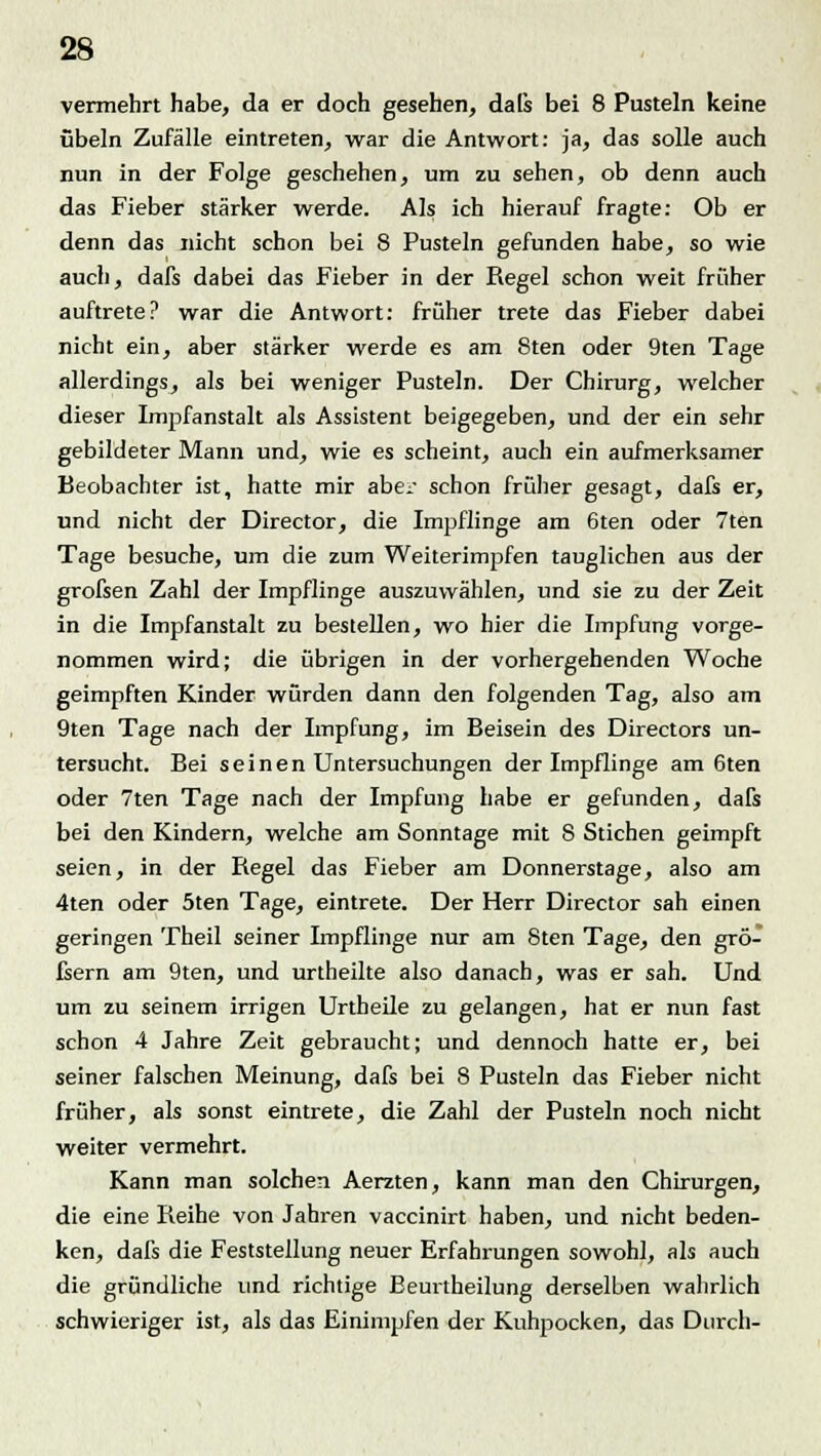 vermehrt habe, da er doch gesehen, dals bei 8 Pusteln keine Übeln Zufälle eintreten, war die Antwort: ja, das solle auch nun in der Folge geschehen, um zu sehen, ob denn auch das Fieber stärker werde. Als ich hierauf fragte: Ob er denn das nicht schon bei 8 Pusteln gefunden habe, so wie auch, dafs dabei das Fieber in der Regel schon weit früher auftrete? war die Antwort: früher trete das Fieber dabei nicht ein, aber stärker werde es am 8ten oder 9ten Tage allerdings, als bei weniger Pusteln. Der Chirurg, welcher dieser Impfanstalt als Assistent beigegeben, und der ein sehr gebildeter Mann und, wie es scheint, auch ein aufmerksamer Beobachter ist, hatte mir aber schon früher gesagt, dafs er, und nicht der Director, die Impflinge am 6ten oder 7ten Tage besuche, um die zum Weiterimpfen tauglichen aus der grofsen Zahl der Impflinge auszuwählen, und sie zu der Zeit in die Impfanstalt zu bestellen, wo hier die Impfung vorge- nommen wird; die übrigen in der vorhergehenden Woche geimpften Kinder würden dann den folgenden Tag, also am 9ten Tage nach der Impfung, im Beisein des Directors un- tersucht. Bei seinen Untersuchungen der Impflinge am 6ten oder 7ten Tage nach der Impfung habe er gefunden, dafs bei den Kindern, welche am Sonntage mit 8 Stichen geimpft seien, in der Regel das Fieber am Donnerstage, also am 4ten oder 5ten Tage, eintrete. Der Herr Director sah einen geringen Theil seiner Impflinge nur am Sten Tage, den grö- fsern am 9ten, und urtheilte also danach, was er sah. Und um zu seinem irrigen Urtheile zu gelangen, hat er nun fast schon 4 Jahre Zeit gebraucht; und dennoch hatte er, bei seiner falschen Meinung, dafs bei 8 Pusteln das Fieber nicht früher, als sonst eintrete, die Zahl der Pusteln noch nicht weiter vermehrt. Kann man solchen Aerzten, kann man den Chirurgen, die eine Reihe von Jahren vaccinirt haben, und nicht beden- ken, dafs die Feststellung neuer Erfahrungen sowohl, als auch die gründliche und richtige Beurtheilung derselben wahrlich schwieriger ist, als das Einimpfen der Kuhpocken, das Durch-