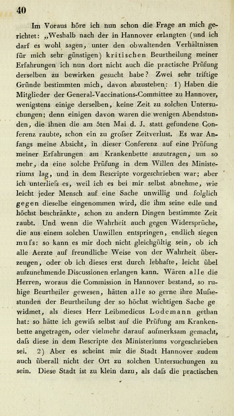 Im Voraus höre ich nun schon die Frage an mich ge- richtet: „Weshalb nach der in Hannover erlangten (und ich darf es wohl sagen, unter den obwaltenden Verhältnissen für mich sehr günstigen) kritischen ßeurtheilung meiner Erfahrungen ich nun dort nicht auch die practische Prüfung derselben zu bewirken gesucht habe ? Zwei sehr triftige Gründe bestimmten mich, davon abzustehen: 1) Haben die Mitglieder der General-Vaccinations-Comifiittee zu Hannover, wenigstens einige derselben, keine Zeit zu solchen Untersu- chungen; denn einigen davon waren die wenigen Abendstun= den, die ihnen die am 5ten Mai d. J. statt gefundene Con- ferenz raubte, schon ein zu grofser Zeitverlust. Es war An- fangs meine Absicht, in dieser Conferenz auf eine Prüfung meiner Erfahrungen am Krankenbette anzutragen, um so mehr, da eine solche Prüfung in dem Willen des Ministe- riums lag, und in dem Rescripte vorgeschrieben war; aber ich unterliefs es, weil ich es bei mir selbst abnehme, wie leicht jeder Mensch auf eine Sache unwillig und folglich gegen dieselbe eingenommen wird, die ihm seine edle und höchst beschränkte, schon zu andern Dingen bestimmte Zeit raubt. Und wenn die Wahrheit auch gegen Widersprüche, die aus einem solchen Unwillen entspringen, endlich siegen mufs: so kann es mir doch nicht gleichgültig sein, ob ich alle Aerzte auf freundliche Weise von der Wahrheit über- zeugen, oder ob ich dieses erst durch lebhafte, leicht übel aufzunehmende Discussionen erlangen kann. Wären alle die Herren, woraus die Commission in Hannover bestand, so ru- hige Beurtheiler gewesen, hätten alle so gerne ihre Mufse- stunden der ßeurtheilung der so höchst wichtigen Sache ge widmet, als dieses Herr Leibmedicus Lodemann gethan hat: so hätte ich gewifs selbst auf die Prüfung am Kranken- bette angetragen, oder vielmehr darauf aufmerksam gemacht, dafs diese in dem Rescripte des Ministeriums vorgeschrieben sei. 2) Aber es scheint mir die Stadt Hannover zudem auch überall nicht der Ort zu solchen Untersuchungen zu sein. Diese Stadt ist zu klein dazu, als dafs die practischen