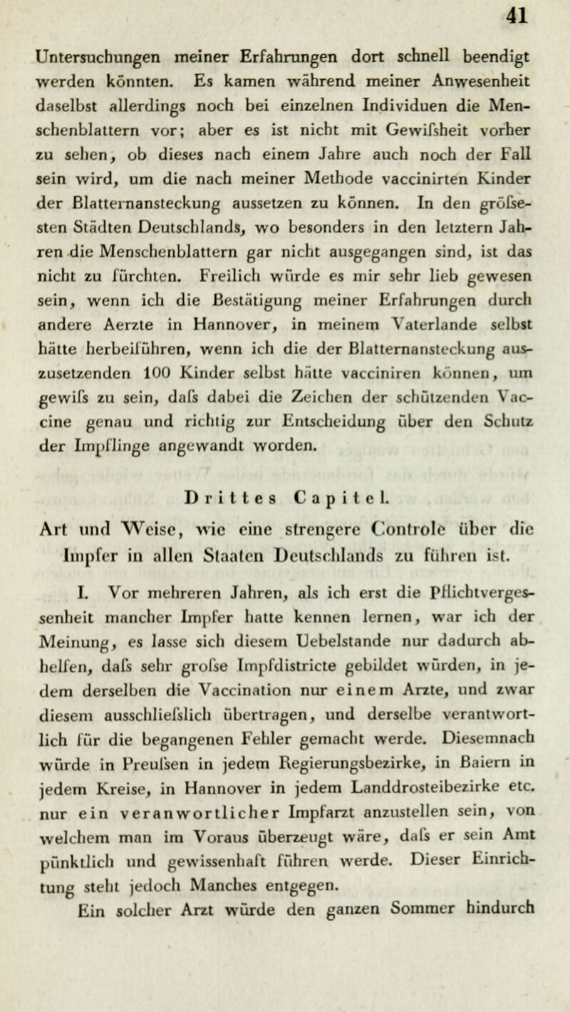 Untersuchungen meiner Erfahrungen dort schnell beendigt werden könnten. Es kamen während meiner Anwesenheit daselbst allerdings noch bei einzelnen Individuen die Men- schenblattern vor; aber es ist nicht mit Gewifsheit vorher zu sehen, ob dieses nach einem Jahre auch noch der Fall sein wird, um die nach meiner Methode vaccinirten Kinder der ßlatternansteckung aussetzen zu können. In den gröEse- sten Städten Deutschlands, wo besonders in den letztern Jah- ren die Menschenblattern gar nicht ausgegangen sind, ist das nicht zu fürchten. Freilich würde es mir sehr lieb gewesen sein, wenn ich die Bestätigung meiner Erfahrungen durch andere Aerzle in Hannover, in meinem Vaterlande selbst hätte herbeiführen, wenn ich die der Blatternansteckung aus- zusetzenden 100 Kinder selbst hätte vacciniren können, um gewifs zu sein, dals dabei die Zeichen der schützenden Vac- cine genau und richtig zur Entscheidung über den Schutz der Impflinge angewandt worden. Drittes Capilcl. Art und Weise, wie eine strengere Conlrole über die Inipfer in allen Staaten Deutschlands zu führen ist. I. Vor mehreren Jahren, als ich erst die Pflicbtverges- senheit mancher Impfer hatte kennen lernen, war ich der Meinung, es lasse sich diesem Uebelstande nur dadurch ab- helfen, dafs sehr grofse Impfdistricte gebildet würden, in je- dem derselben die Vaccination nur einem Arzte, und zwar diesem ausschließlich übertragen, und derselbe verantwort- lich für die begangenen Fehler gemacht werde. Diesemnach würde in Preufsen in jedem Regierungsbezirke, in ßaiern in jedem Kreise, in Hannover in jedem Landdrosteibezirke etc. nur ein veranwortlicher Impfarzt anzustellen sein, von welchem man im Voraus überzeugt wäre, dals er sein Amt pünktlich und gewissenhaft führen werde. Dieser Einrich- tung steht jedoch Manches entgegen. Ein solcher Arzt würde den ganzen Sommer hindurch