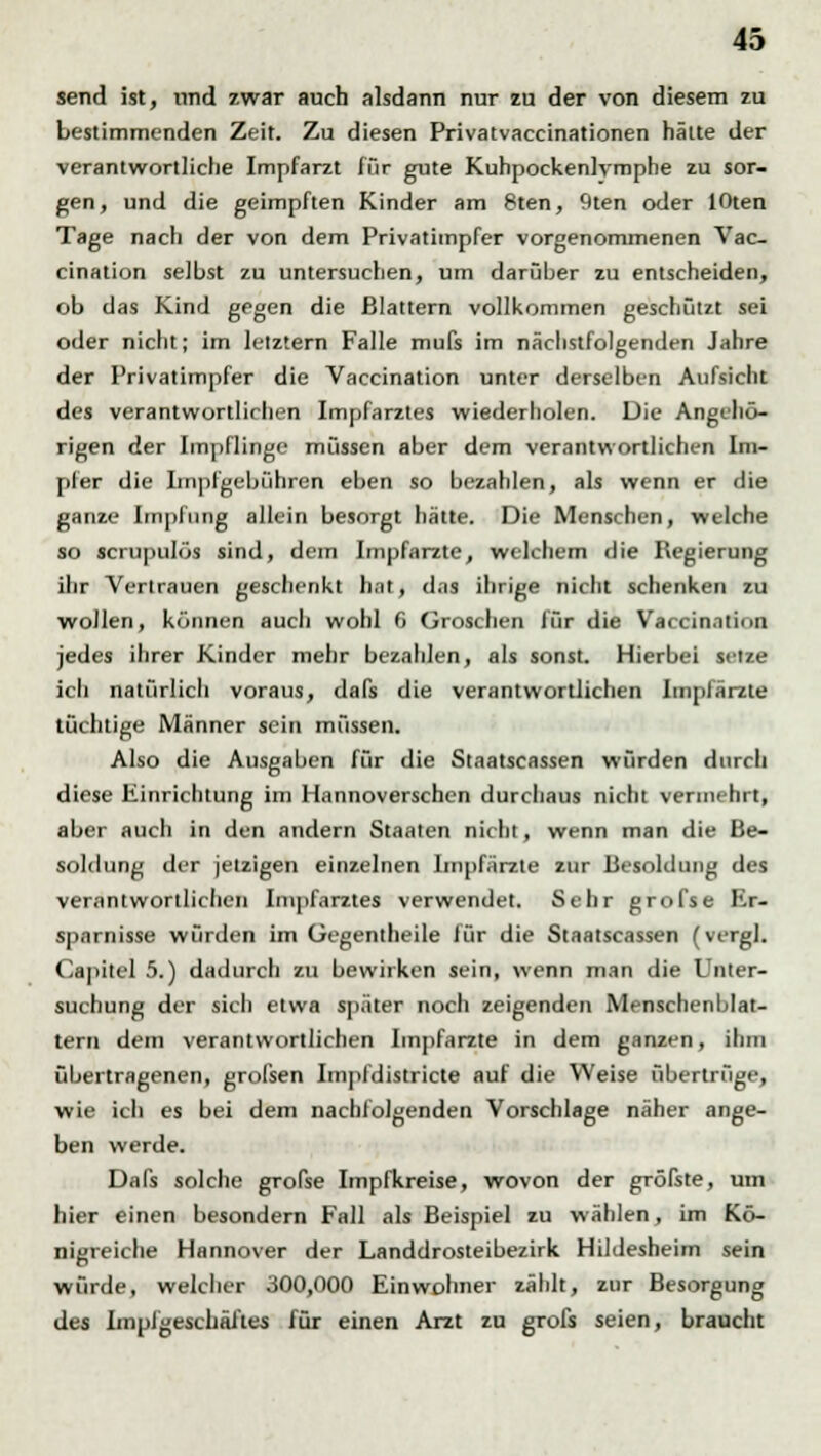 send ist, und zwar auch alsdann nur zu der von diesem zu bestimmenden Zeit. Zu diesen Privatvaccinationen hätte der verantwortliche Impfarzt für gute Kuhpockenlvmphe zu sor- gen, und die geimpften Kinder am 8ten, 9ten oder lOten Tage nach der von dem Privatimpfer vorgenommenen Vac- cination selbst zu untersuchen, um darüber zu entscheiden, ob das Kind gegen die Blattern vollkommen geschützt sei oder nicht; im letztern Falle mufs im nächstfolgenden Jahre der Privatimpfer die Vaccination unter derselben Aufsicht des verantwortlichen Impfarztes wiederholen. Die Angehö- rigen der Impflinge müssen aber dem verantwortliclu-n Ini- pfer die Impfgebühren eben so bezahlen, als wenn er die ganze Impfung allein besorgt hätte. Die Menschen, welche so scrupulös sind, dem Impfarzte, welchem die Regierung ihr Vertrauen geschenkt hat, das ihrige nicht schenken zu wollen, können auch wohl 6 Groschen für die Vaccination jedes ihrer Kinder mehr bezahlen, als sonst. Hierbei setze icli natürlich voraus, dafs die verantwortlichen Impfärzte tüchtige Männer sein müssen. Also die Ausgaben für die Staatscassen würden durch diese Einrichtung im Hannoverschen durchaus nicht vermehrt, aber auch in den andern Staaten nicht, wenn man die Be- soldung der jetzigen einzelnen Impfärzte zur Besoldung des verantwortlichen Impfarztes verwendet. Sehr grofse Er- sparnisse würden im Gegentheile für die Staatscassen (vergl. Capitel 5.) dadurch zu bewirken sein, wenn man die Unter- suchung der sich etwa später noch zeigenden Menschenblat- tern dem verantwortlichen Iinpfarzte in dem ganzen, ihm übertragenen, grofsen Impfdistricte auf die Weise übertrüge, wie ich es bei dem nachfolgenden Vorschlage näher ange- ben werde. Dafs solche grofse Impfkreise, wovon der gröfste, um hier einen besondern Fall als Beispiel zu wählen, im Kö- nigreiche Hannover der Landdrosteibezirk Hildesheim sein würde, welcher 300,000 Einwohner zählt, zur Besorgung des ImplgeschÄ/tes für einen Arzt zu grofs seien, braucht