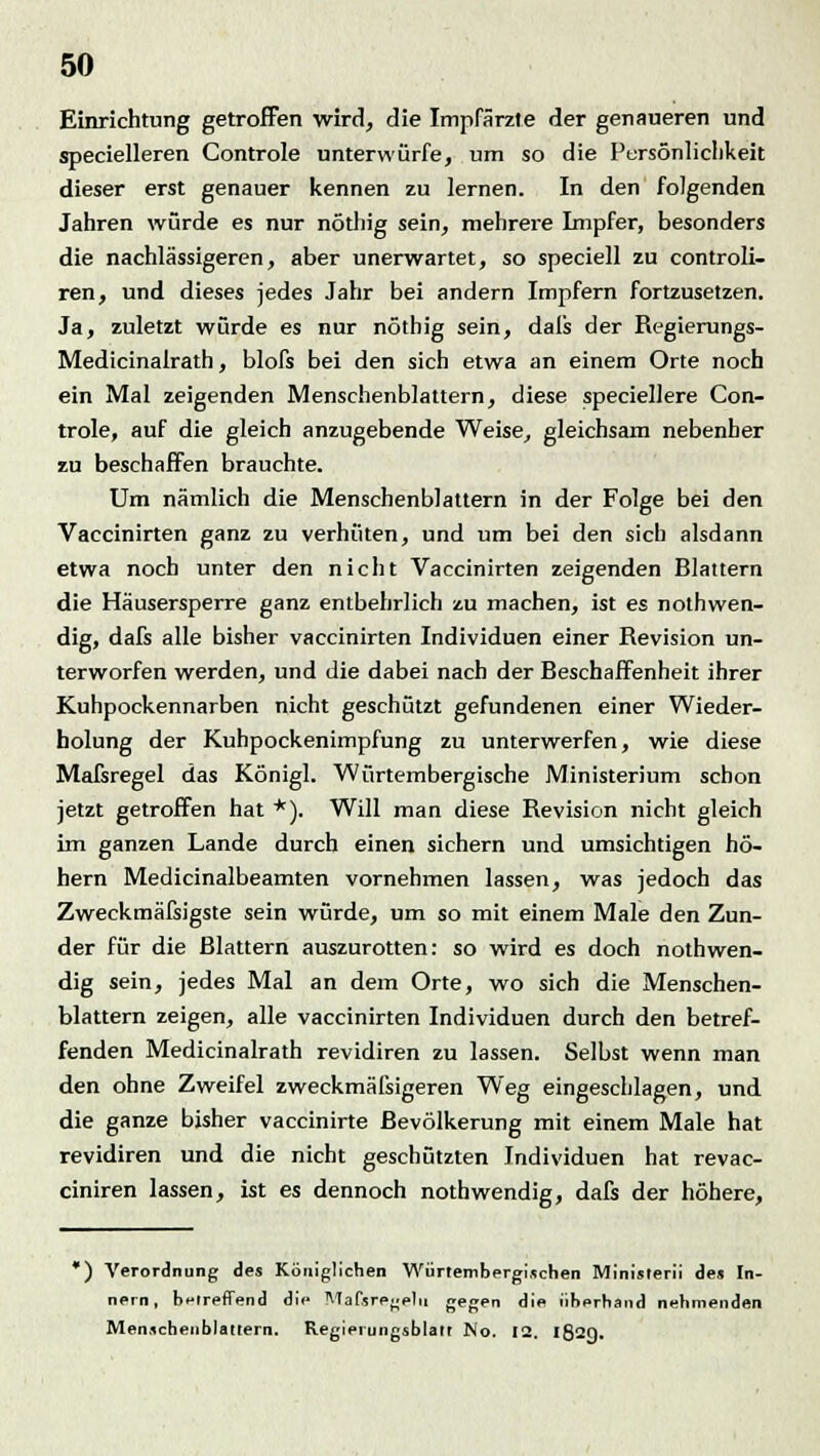 Einrichtung getroffen wird, die Impfärzte der genaueren und specielleren Controle unterwürfe, um so die Persönlichkeit dieser erst genauer kennen zu lernen. In den folgenden Jahren würde es nur nöthig sein, mehrere Lnpfer, besonders die nachlässigeren, aber unerwartet, so speciell zu controli- ren, und dieses jedes Jahr bei andern Impfern fortzusetzen. Ja, zuletzt würde es nur nöthig sein, dals der Regierungs- Medicinalrath, blofs bei den sich etwa an einem Orte noch ein Mal zeigenden Menschenblattern, diese speciellere Con- trole, auf die gleich anzugebende Weise, gleichsam nebenher zu beschaffen brauchte. Um nämlich die Menschenblattern in der Folge bei den Vaccinirten ganz zu verhüten, und um bei den sich alsdann etwa noch unter den nicht Vaccinirten zeigenden Blattern die Häusersperre ganz entbehrlich zu machen, ist es notwen- dig, dafs alle bisher vaccinirten Individuen einer Revision un- terworfen werden, und die dabei nach der Beschaffenheit ihrer Kuhpockennarben nicht geschützt gefundenen einer Wieder- holung der Kuhpockenimpfung zu unterwerfen, wie diese Mafsregel das Königl. Würtembergische Ministerium schon jetzt getroffen hat *). Will man diese Revision nicht gleich im ganzen Lande durch einen sichern und umsichtigen hö- hern Medicinalbeamten vornehmen lassen, was jedoch das Zweckmäfsigste sein würde, um so mit einem Male den Zun- der für die Blattern auszurotten: so wird es doch nothwen- dig sein, jedes Mal an dem Orte, wo sich die Menschen- blattern zeigen, alle vaccinirten Individuen durch den betref- fenden Medicinalrath revidiren zu lassen. Selbst wenn man den ohne Zweifel zweckmäßigeren Weg eingeschlagen, und die ganze bisher vaccinirte Bevölkerung mit einem Male hat revidiren und die nicht geschützten Individuen hat revac- ciniren lassen, ist es dennoch nothwendig, dafs der höhere, *) Verordnung des Königlichen Würtembergischen Ministerii des In- nern, betreffend die Mafsregelll gegen die überhand nehmenden Menscheiiblattern. Regierungsblatt No. 12. I82Q.