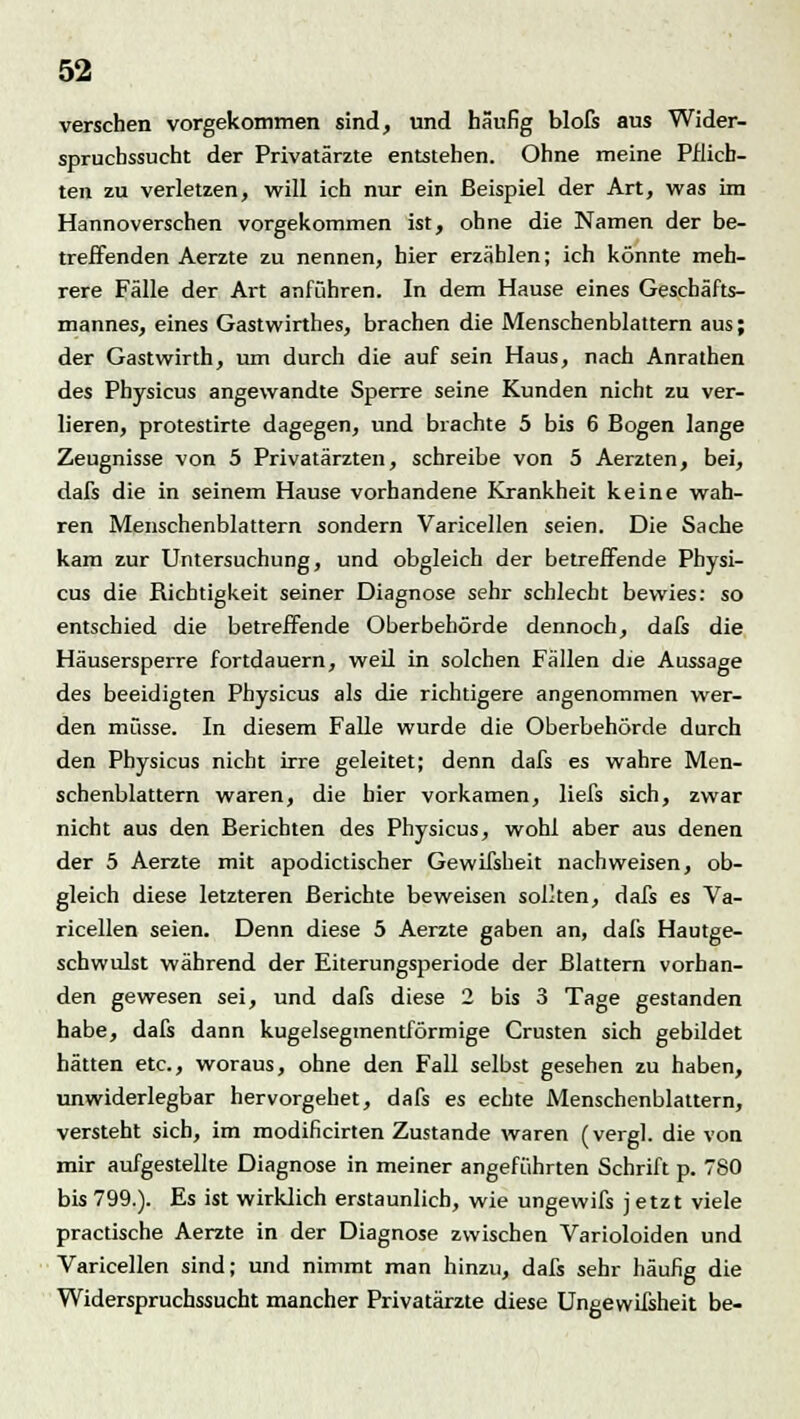 verschen vorgekommen sind, und häufig blofs aus Wider- spruchssucht der Privatärzte entstehen. Ohne meine Pflich- ten zu verletzen, will ich nur ein Beispiel der Art, was im Hannoverschen vorgekommen ist, ohne die Namen der be- treffenden Aerzte zu nennen, hier erzählen; ich könnte meh- rere Fälle der Art anführen. In dem Hause eines Geschäfts- mannes, eines Gastwirthes, brachen die Menschenblattern aus; der Gastwirth, um durch die auf sein Haus, nach Anrathen des Physicus angewandte Sperre seine Kunden nicht zu ver- lieren, protestirte dagegen, und brachte 5 bis 6 Bogen lange Zeugnisse von 5 Privatärzten, schreibe von 5 Aerzten, bei, dafs die in seinem Hause vorhandene Krankheit keine wah- ren Menschenblattern sondern Varicellen seien. Die Sache kam zur Untersuchung, und obgleich der betreffende Physi- cus die Richtigkeit seiner Diagnose sehr schlecht bewies: so entschied die betreffende Oberbehörde dennoch, dafs die Häusersperre fortdauern, weil in solchen Fällen die Aussage des beeidigten Physicus als die richtigere angenommen wer- den müsse. In diesem Falle wurde die Oberbehörde durch den Physicus nicht irre geleitet; denn dafs es wahre Men- schenblattern waren, die hier vorkamen, liefs sich, zwar nicht aus den Berichten des Physicus, wohl aber aus denen der 5 Aerzte mit apodictischer Gewifsheit nachweisen, ob- gleich diese letzteren Berichte beweisen sollten, dafs es Va- ricellen seien. Denn diese 5 Aerzte gaben an, dafs Hautge- schwulst während der Eiterungsperiode der Blattern vorhan- den gewesen sei, und dafs diese 2 bis 3 Tage gestanden habe, dafs dann kugelsegmentförmige Crusten sich gebildet hätten etc., woraus, ohne den Fall selbst gesehen zu haben, unwiderlegbar hervorgehet, dafs es echte Menschenblattern, versteht sich, im modificirten Zustande waren (vergl. die von mir aufgestellte Diagnose in meiner angeführten Schrift p. 780 bis 799.). Es ist wirklich erstaunlich, wie ungewifs j etzt viele practische Aerzte in der Diagnose zwischen Varioloiden und Varicellen sind; und nimmt man hinzu, dafs sehr häufig die Widerspruchssucht mancher Privatärzte diese Ungewißheit be-