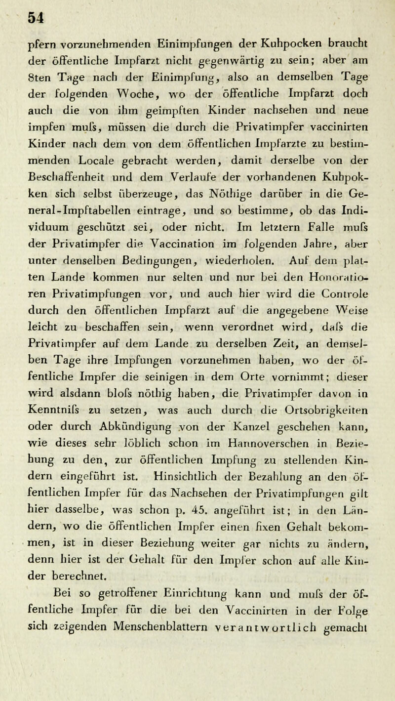 pfern vorzunehmenden Einimpfungen der Kuhpocken braucht der öffentliche Impfarzt nicht gegenwärtig zu sein; aber am Sten Tage nach der Einimpfung, also an demselben Tage der folgenden Woche, wo der öffentliche Impfarzt doch auch die von ihm geimpften Kinder nachsehen und neue impfen mul's, müssen die durch die Privatimpfer vaccinirten Kinder nach dem von dem öffentlichen Impfarzte zu bestim- menden Locale gebracht werden, damit derselbe von der Beschaffenheit und dem Verlaufe der vorhandenen Kubpok- ken sich selbst überzeuge, das Nöthige darüber in die Ge- neral-Impftabellen eintrage, und so bestimme, ob das Indi- viduum geschützt sei, oder nicht. Im letztern Falle mufs der Privatimpfer die Vaccination im folgenden Jahre, aber unter denselben Bedingungen, wiederholen. Auf dem plat- ten Lande kommen nur selten und nur bei den Honoratio- ren Privatimpfungen vor, und auch hier wird die Controle durch den öffentlichen Impfarzt auf die angegebene Weise leicht zu beschaffen sein, wenn verordnet wird, dafs die Privatimpfer auf dem Lande zu derselben Zeit, an demsel- ben Tage ihre Impfungen vorzunehmen haben, wo der öf- fentliche Impfer die seinigen in dem Orte vornimmt; dieser wird alsdann blofs nöthig haben, die Privatimpfer davon in Kenntnifs zu setzen, was auch durch die Ortsobrigkeiten oder durch Abkündigung von der Kanzel geschehen kann, wie dieses sehr löblich schon im Hannoverschen in Bezie- hung zu den, zur öffentlichen Impfung zu stellenden Kin- dern eingeführt ist. Hinsichtlich der Bezahlung an den öf- fentlichen Impfer für das Nachsehen der Privatimpfungen gilt hier dasselbe, was schon p. 45. angeführt ist; in den Län- dern, wo die öffentlichen Impfer einen fixen Gehalt bekom- men, ist in dieser Beziehung weiter gar nichts zu ändern, denn hier ist der Gehalt für den Impfer schon auf alle Kin- der berechnet. Bei so getroffener Einrichtung kann und mufs der öf- fentliche Impfer für die bei den Vaccinirten in der Folge sich zeigenden Menschenblattern verantwortlich gemacht