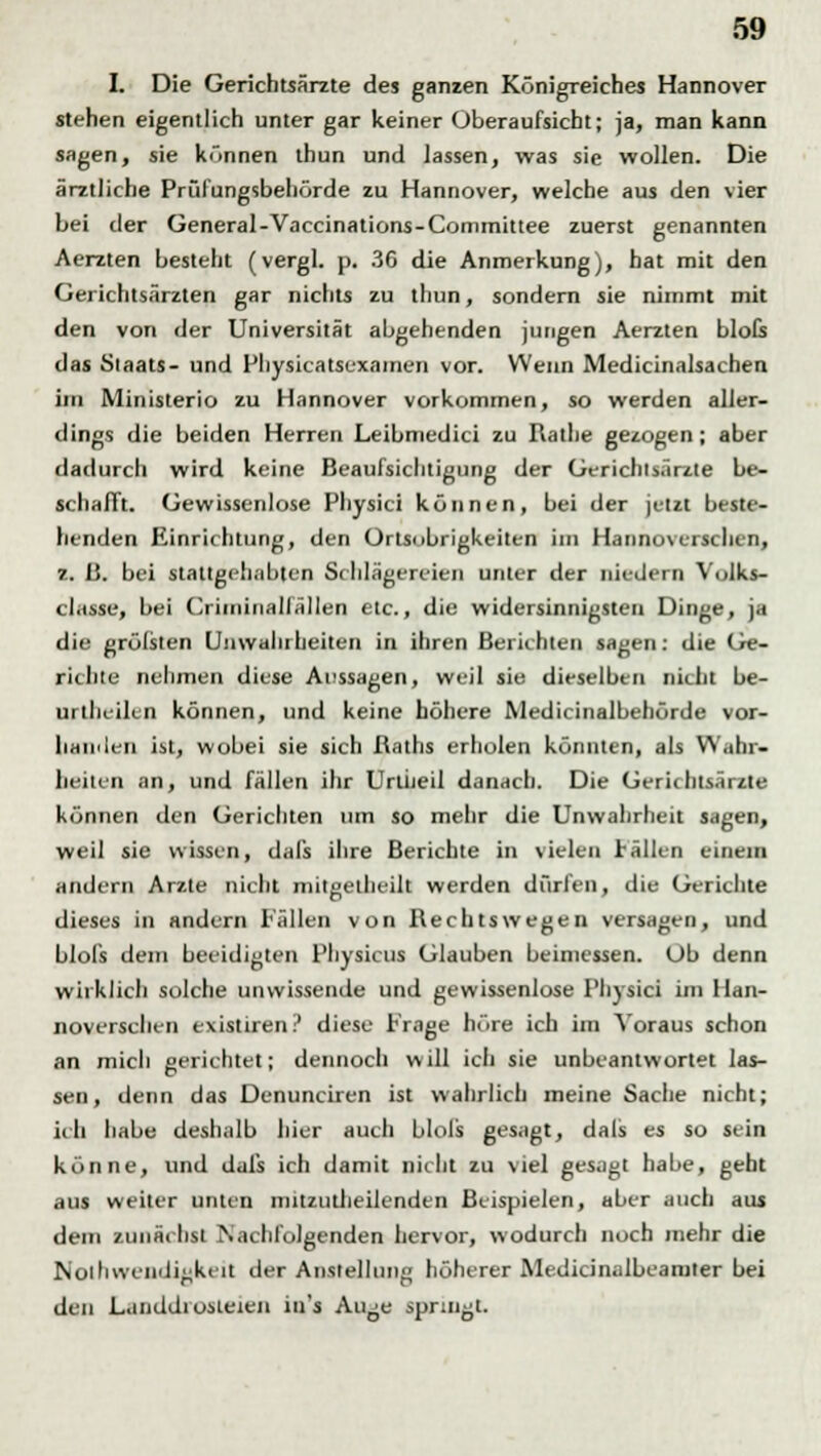 L Die Gerichtsärzte des ganzen Königreiches Hannover stehen eigentlich unter gar keiner Oberaufsicht; ja, man kann sagen, sie können thun und lassen, was sie wollen. Die ärztliche Prüfungsbehörde zu Hannover, welche aus den vier bei der General-Vaccinations-Committee zuerst genannten Aerzten besteht (vergl. p. 36 die Anmerkung), bat mit den Gerichtsärzten gar nichts zu thun, sondern sie nimmt mit den von der Universität abgehenden jungen Aerzten blofs das Staats- und Physicatscxamen vor. Wenn Medicinalsachen im Ministerio zu Hannover vorkommen, so werden aller- dings die beiden Herren Leibmedici zu Rathe gezogen; aber dadurch wird keine Beaufsichtigung der Gerichisärzte be- schafft. Gewissenlose Physici können, bei der jetzt beste- henden Einrichtung, den Ortsobrigkeiten im Hannoverschen, z. B. bei stattgehabten Schlägereien unter der nieJern Volks- classe, bei Crimiiiallällen etc., die widersinnigsten Dinge, ja die gröfsten Unwahrheiten in ihren Berichten sagen: die Ge- rn lue nehmen diese Aussagen, weil sie dieselben nicht be- urthcilcn können, und keine höhere Medicinalbehörde vor- handen ist, wobei sie sich ßaths erholen könnten, als Wahr- heiten an, und fällen ihr Unheil danach. Die Gerichtsärzte können den Gerichten um so mehr die Unwahrheit sagen, weil sie wissen, dafs ihre Berichte in vielen Fällen einem andern Arzte nicht mitgelheilt werden dürfen, die Gerichte dieses in andern Fällen von Rechtswegen versagen, und blols dem beeidigten Physicus Glauben beimessen. Ob denn wirklich solche unwissende und gewissenlose Physici im Han- noverschen existiren? diese Frage höre ich im Voraus schon an mich gerichtet; dennoch will ich sie unbeantwortet las- sen, denn das Denunciren ist wahrlich meine Sache nicht; ich habe deshalb hier auch blols gesagt, dals es so sein könne, und dafs ich damit nicht zu viel gesagt habe, gebt aus weiter unten mitzutheilenden Beispielen, aber auch aus dem zunächst Nachfolgenden hervor, wodurch noch mehr die Notwendigkeit der Anstellung höherer Medicinalbeamier bei den Landdiosieien in's Aiye springt.