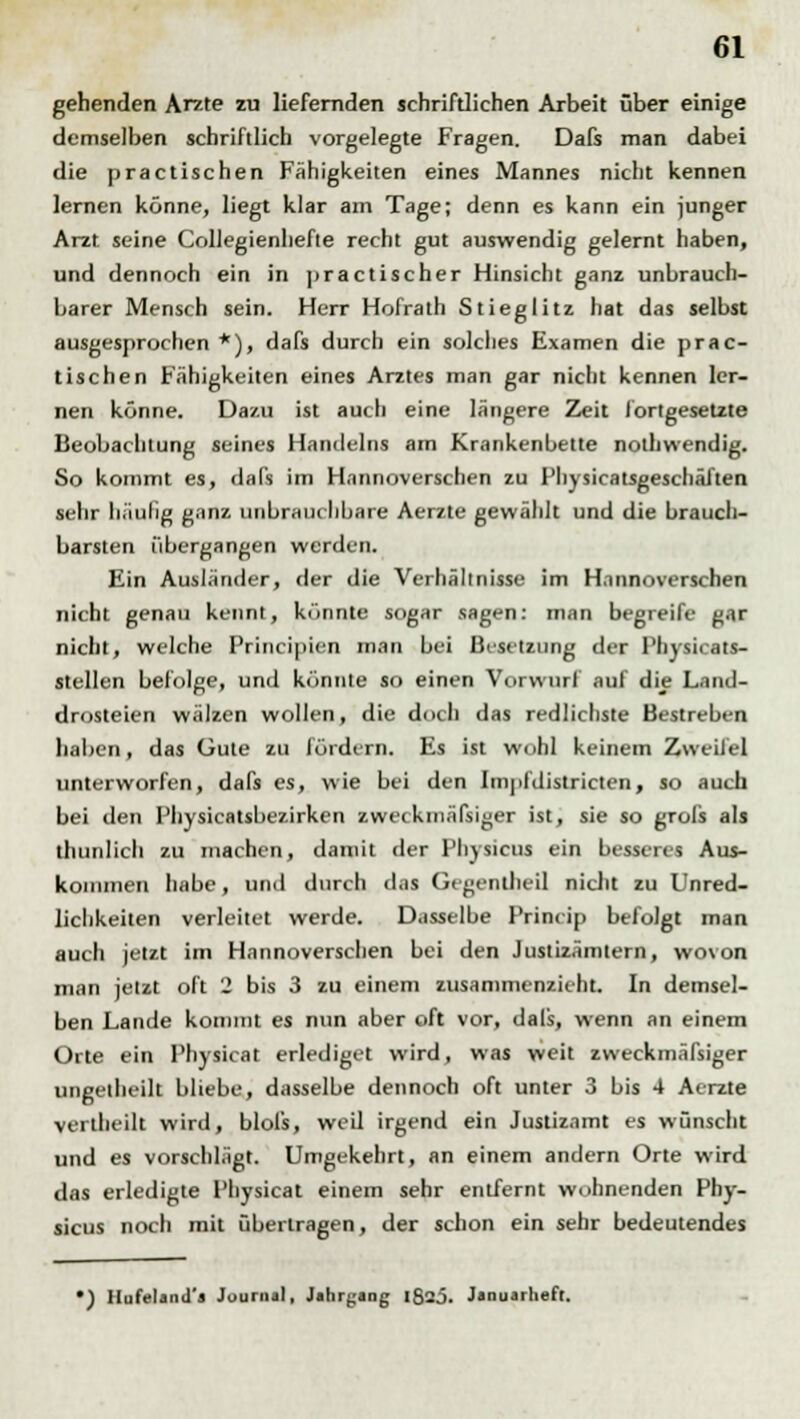 gehenden Arzte zu liefernden schriftlichen Arbeit über einige demselben schriftlich vorgelegte Fragen. Dafs man dabei die practischen Fähigkeiten eines Mannes nicht kennen lernen könne, liegt klar am Tage; denn es kann ein junger Arzt seine Collegienhefie recht gut auswendig gelernt haben, und dennoch ein in i>ractischer Hinsicht ganz unbrauch- barer Mensch sein. Herr Hofrath Stieglitz hat das selbst ausgesprochen *), dafs durch ein solches Examen die prac- tischen Fähigkeiten eines Arztes man gar nicht kennen ler- nen könne. Dazu ist auch eine längere Zeit fortgesetzte Beobachtung seines Handelns am Krankenbette nothwendig. So kommt es, dafs im Hannoverschen zu Physicatsgeschäften sehr häufig ganz unbrauchbare Aerzte gewählt und die brauch- barsten übergangen werden. Ein Ausländer, der die Verhältnisse im Hannoverschen nicht genau kennt, könnte sogar sagen: man begreife gar nicht, welche Principien man bei Besetzung der Physicats- stellen befolge, und könnte so einen Vorwurf auf die Land- drosteien wälzen wollen, die doch das redlichste Bestreben haben, das Gute zu fördern. Es ist wohl keinem Zweifel unterworfen, dafs es, wie bei den Impfdistricten, so auch bei den Physicatsbezirken zweckmäfsiger ist, sie so grols als iln in In li zu machen, damit der Physicus ein besseres Aus- kommen habe, and durch das Gegentheil nicht zu Unred- lichkeiten verleitet werde. Dasselbe Princip befolgt man auch jetzt im Hannoverschen bei den Justizämtern, wovon man jetzt oft 2 bis 3 zu einem zusammenzieht. In demsel- ben Lande kommt es nun aber oft vor, dals, wenn an einem Orte ein Physicat erlediget wird, was weit zweckmäfsiger ungetheilt bliebe, dasselbe dennoch oft unter 3 bis 4 Aerzte verlheilt wird, blofs, weil irgend ein Justizamt es wünscht und es vorschlägt. Umgekehrt, an einem andern Orte wird das erledigte Physicat einem sehr entfernt wohnenden Phy- sicus noch mit übertragen, der schon ein sehr bedeutendes •) Hufeland'J Journal, Jahrgang IS2J. Januarheft.