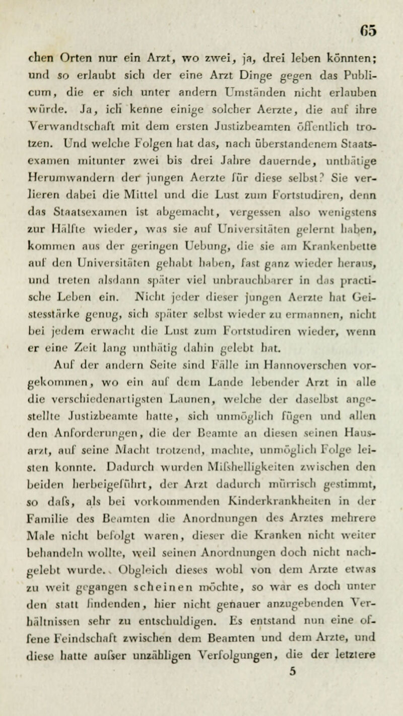 G5 chen Orten nur ein Arzt, wo zwei, ja, drei leben könnten; und so erlaubt sich der eine Arzt Dinge gegen das Publi- cum , die er sich unter andern Umständen nicht erlauben würde. Ja, ich kenne einige solcher Aerzte, die auf ihre Verwandtschaft mit dem ersten Justizbeamten öffentlich tro- tzen. Und welche folgen hat das, nach überstandenem Staats- examen mitunter zwei bis drei Jahre dauernde, unih.itige Herumwandern der jungen Aerzte für diese selbst? Sie ver- lieren dabei die Mittel und die Lust zum Fortstudiren, denn das Staatsexamen ist abgemacht, vergessen also wenigstens zur Hälfte wieder, was sie auf Universitäten gelernt haben, kommen aus der geringen Uebung, die sie am Krankenbette .nil den Universitäten gehabt beben, fast ganz wieder heraus, und treten alsdann später viel Unbrauchbarer in d.is [irani- sche Leben ein. Nicht jeder dieser jungen Aerzte li.it I <■ i- stesstärke genug, sieh später selbst wieder zu ermannen, nicht bei jedem erwacht die Lust zum Furlstudiren wieder, wenn er eine Zeit lang unlliätig dahin gelebt hat. Auf der andern Seite sind Fälle im Hannoverschen vor- gekommen, wo ein auf dem Lande lebender Arzt in alle die verschiedenartigsten Launen, welche der daselbst ange- stellte Justizbeamte hatte, sich unmöglich fügen und allen den Anforderungen, die der Beamte an diesen seinen Haus- ar/t, auf seine Macht trotzend, machte, unmöglich Folge lei- sten konnte. Dadurch wurden Mißhelligkeiten zwischen den beiden herbeigeführt, der Arzt dadurch mürrisch gestimmt, so dafs, als bei vorkommenden Kinderkrankheiten in der Familie des Beamten die Anordnungen des Arztes mehrere Male nicht befolgt waren, dieser die Kranken nicht weiter behandeln wollte, weil seinen Anordnungen doch nicht nach- gelebt wurde.. Obgleich dieses wohl von dem Arzte etwas zu weit gegangen scheinen möchte, so war es doch unter den statt lindenden, hier nicht genauer anzugebenden Ver- hältnissen sehr zu entschuldigen. Es entstand nun eine of- fene Feindschaft zwischen dem Beamten und dem Arzte, und diese hatte aufser unzähligen Verfolgungen, die der letztere 5