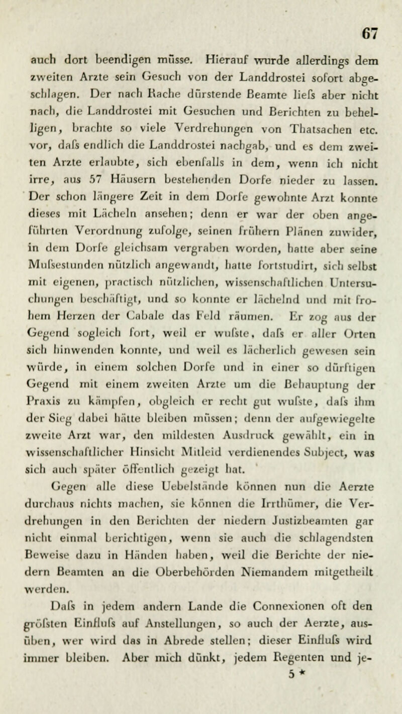 auch dort beendigen müsse. Hierauf wurde allerdings dem zweiten Arzte sein Gesuch von der Landdrostei sofort abge- schlagen. Der nach Rache dürstende Beamte liefs aber nicht nach, die Landdrostei mit Gesuchen und Berichten zu behel- ligen, brachte so viele Verdrehungen von Thatsachen etc. vor, dafs endlich die Landdrostei nachgab, und es dem zwei- ten Arzte erlaubte, sich ebenfalls in dem, wenn ich nicht irre, aus 57 Häusern bestehenden Dorfe nieder zu lassen. Der schon längere Zeit in dem Dorfe gewohnte Arzt konnte dieses mit Lächeln ansehen; denn er war der oben ange- führten Verordnung zufolge, seinen frühern Plänen zuwider, in dem Dorfe gleichsam vergraben worden, hatte aber seine Mußestunden nützlich angewandt, hatte fortstudirt, sich selbst mit eigenen, piac lisch nützlichen, wissenschaftlichen Untersu- chungen beschäftigt, und so konnte er lächelnd und mit fro- hem Herzen der Cabale das Feld räumen. Kr zog aus der Gegend sogleich fort, weil er wufste. daTs er aller Orten sicli hinwenden konnte, und weil es lächerlich gewesen sein würde, in einem solchen Dorfe und in einer so dürftigen Gegend mit einem zweiten Arzte um die Behauptung der Praxis zu kämpfen, obgleich er recht gut wufste, dals ihm der Sieg dabei hätte bleiben müssen; denn der aufgewiegelte zweite Arzt war, den mildesten Ausdruck gewählt, ein in wissenschaftlicher Hinsicht Mitleid verdienendes Subject, was sich auch später ölkntlich gezeigt hat. Gegen alle diese Uebelslände können nun die Aerzte durchaus nichts machen, sie können die Intliümer, die Ver- drehungen in den Berichten der niedern Justizbeamten gar nicht einmal berichtigen, wenn sie auch die schlagendsten Beweise dazu in Händen haben, weil die Berichte der nie- dern Beamten an die Überbehörden Niemandem mitgetheilt werden. Dafs in jedem andern Lande die Connexionen oft den gTÖfsten Einilufs auf Anstellungen, so auch der Aerzte, aus- üben, wer wird das in Abrede stellen; dieser Einilufs wird immer bleiben. Aber mich dünkt, jedem Regenten und je- 5*