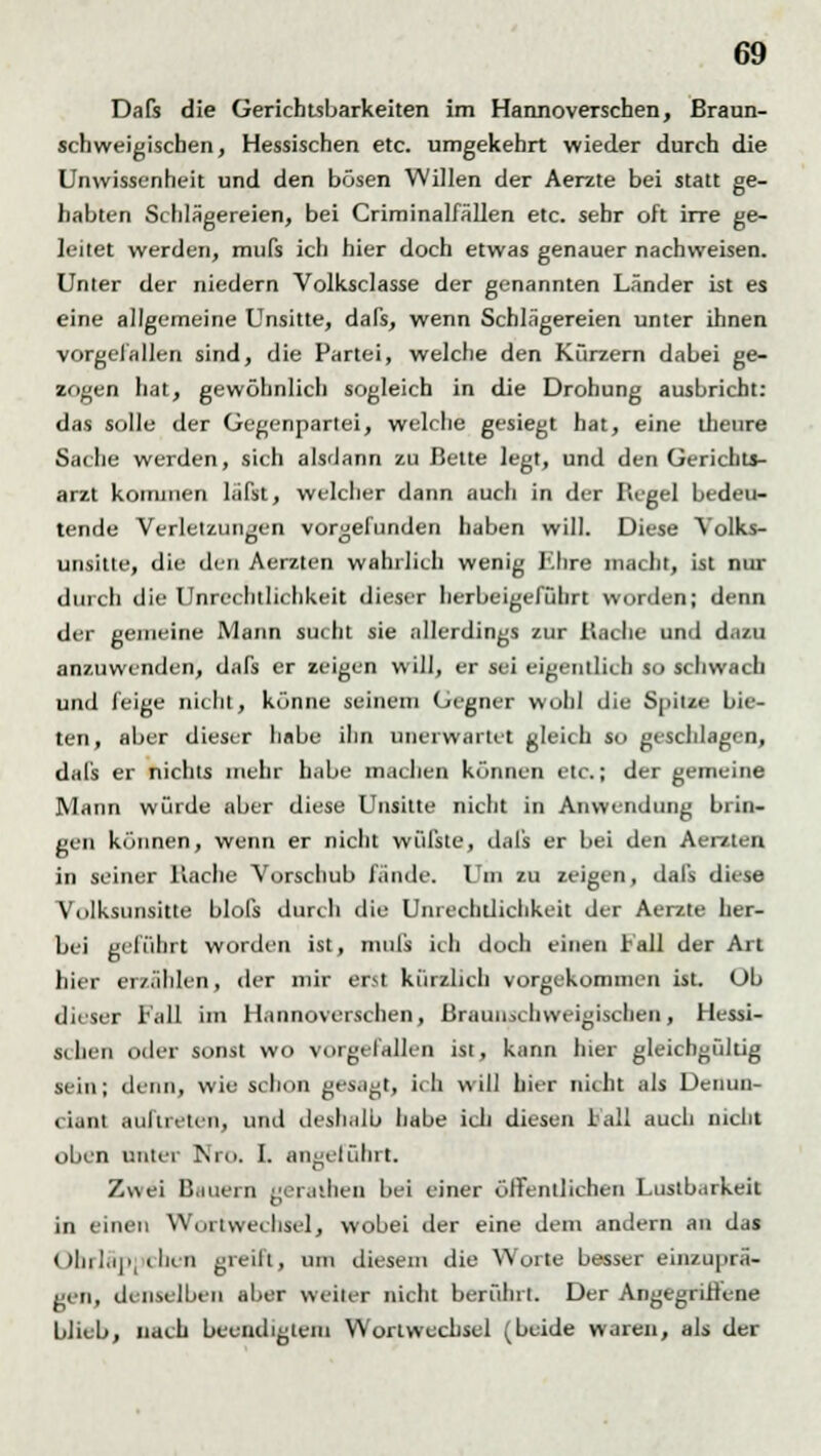 Dafs die Gerichtsbarkeiten im Hannoverschen, Braun- schweigiscben, Hessischen etc. umgekehrt wieder durch die Unwissenheit und den bösen Willen der Aerzte bei statt ge- habten Schlägereien, bei Criminalfällen etc. sehr oft irre ge- leitet werden, mufs ich hier doch etwas genauer nachweisen. Unter der niedern Volksclasse der genannten Länder ist es eine allgemeine Unsitte, dafs, wenn Schlägereien unter ihnen vorgefallen sind, die Partei, welche den Kürzern dabei ge- zogen hat, gewöhnlich sogleich in die Drohung ausbricht: das solle der Gegenpartei, welche gesiegt hat, eine theure Sache werden, sich alsdann zu Bette legt, und den Gerichts- arzt kommen läfst, welcher dann auch in der Regel bedeu- tende Verletzungen vorgefunden haben will. Diese Volks- unsitte, die den Aerzten wahrlich wenig Ehre macht, ist nur durch die Unrechtlichkeit dieser herbeigeführt worden; denn der gemeine Mann sucht sie allerdings zur Bache und dazu anzuwenden, dafs er zeigen will, er sei eigentlich so schwach und feige nicht, könne seinem Gegner wühl die SpitM bie- ten, aber dieser habe ihn unerwartet gleich so geschlagen, dafs er nichts mehr habe machen können etc.; der gemeine Mann würde aber diese Unsitte nicht in Anwendung brin- gen können, wenn er nicht wüfste, dafs er bei den Aerzten in seiner Bache Vorschub fände. Um zu zeigen, dafs diese Volksunsitte blofs durch die Unrechtlichkeit der Aerzte her- bei geführt worden ist, mufs ich doch einen Fall der Art hier erzählen, der mir erst kürzlich vorgekommen ist. Ob dieser Fall im Hannoverschen, Braun>chweigischen, Hessi- schen oder sonst wo vorgefallen ist, kann hier gleichgültig sein; denn, wie schon gesagt, ich will hier nicht als Deiiun- < i.ml auftreten, und deshalb habe ich diesen lall auch nicht oben unter Nro. I. angeführt. Zwei Bauern gerathen bei einer öffentlichen Lustbarkeit in einen Wortwechsel, wobei der eine dem andern an das Ohrläppchen greift, um diesem die Worte besser einzuprä- gen, denselben aber weiter nicht berührt. Der Angegriffene blieb, nach beendigtem Wortwechsel (beide waren, als der