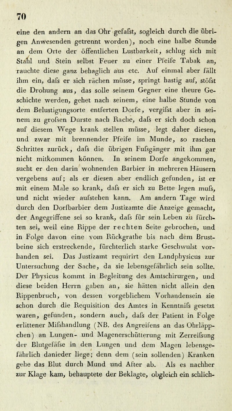 eine den andern an das Ohr gefaßt, sogleich durch die übri- gen Anwesenden getrennt worden), noch eine halbe Stunde an dem Orte der öffentlichen Lustbarkeit, schlug sich mit Stahl und Stein selbst Feuer zu einer Pfeife Tabak an, rauchte diese ganz behaglich aus etc. Auf einmal aber fällt ihm ein, dafs er sich rächen müsse, springt hastig auf, stöfst die Drohung aus, das solle seinem Gegner eine theure Ge- schichte werden, gehet nach seinem, eine halbe Stunde von dem ßelustigungsorte entferten Dorfe, vergifst aber in sei- nem zu grofsen Durste nach Rache, dafs er sich doch schon auf diesem Wege krank stellen müsse, legt daher diesen, und zwar mit brennender Pfeife im Munde, so raschen Schrittes zurück, dafs die übrigen Fufsgänger mit ihm gar nicht mitkommen können. In seinem Dorfe angekommen, sucht er den darin wohnenden Barbier in mehreren Häusern vergebens auf; als er diesen aber endlich gefunden, ist er mit einem Male so krank, dafs er sich zu Bette legen mufs, und nicht wieder aufstehen kann. Am andern Tage wird durch den Dorfbarbier dem Justizamte die Anzeige gemacht, der Angegriffene sei so krank, dafs für sein Leben zu fürch- ten sei, weil eine Rippe der rechten Seite gebrochen, und in Folge davon eine vom Rückgrathe bis nach dem Brust- beine sich erstreckende, fürchterlich starke Geschwulst vor- handen sei. Das Justizamt reqnirirt den Landphysicus zur Untersuchung der Sache, da sie lebensgefährlich sein sollte. Der Physicus kommt in Begleitung des Amtschirurgen, und diese beiden Herrn gaben an, sie hätten nicht allein den Rippenbruch, von dessen vorgeblichem Vorhandensein sie schon durch die Requisition des Amtes in Kenntnifs gesetzt waren, gefunden, sondern auch, dafs der Patient in Folge erlittener Mifshandlung (NB. des Angreifens an das Ohrläpp- chen) an Lungen- und Magenerschütterung mit Zerreifsung der Blutgefäfse in den Lungen und dem Magen lebensge- fährlich danieder liege; denn dem (sein sollenden) Kranken gehe das Blut durch Mund und After ab. Als es nachher zur Klage kam, behauptete der Beklagte, obgleich ein schlich-