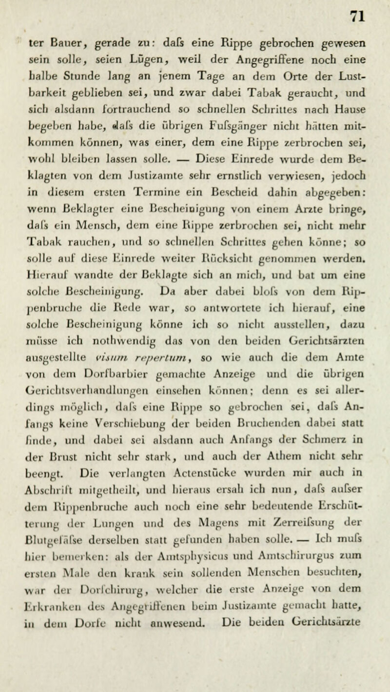 ter Bauer, gerade zu: dafs eine Rippe gebrochen gewesen sein solle, seien Lügen, weil der Angegriffene noch eine halbe Stunde lang an jenem Tage an dem Orte der Lust- barkeit geblieben sei, und zwar dabei Tabak geraucht, und sich alsdann fortrauchend so schnellen Schrittes nach Hause begeben habe, alal's die übrigen Fußgänger nicht hätten mit- kommen können, was einer, dem eine Rippe zerbrochen sei, wohl bleiben lassen solle. — Diese Einrede wurde dem Be- klagten von dem .Justizamte sehr ernstlich verwiesen, jedoch in diesem ersten Termine ein Bescheid dahin abgegeben: wenn Beklagter eine Bescheinigung von einem Arzte bringe, dals ein Mensch, dem eine Kippe zerbrochen sei, nicht mehr Tabak rauchen, und so schnellen Schrittes gehen könne; so solle auf diese Einrede weiter Rücksiebt genommen werden. Hierauf wandte der Beklagte sich an mich, und bat um eine solche Bescheinigung. Da aber dabei blofs von dem Rip- penbruebe die Rede war, so antwortete ich hierauf, eine solche Bescheinigung könne ich so nicht ausstellen, dazu müsse ich nothwendig das von den beiden Gerichtsärzten ausgestellte visum reportum, so wie auch die dem Amte von dem Dorfbarbier gemachte Anzeige und die übrigen Gerichtsverhandlungen einsehen können; denn es sei aller- em dings möglichj dafs eine Rippe so gebrochen sei, dafs An- fangs keine Verschiebung der beiden Bruchenden dabei statt linde, und dabei sei alsdann auch Anfangs der Schmerz in der Brust nicht sehr stark, und auch der Athem nicht sehr beengt. Die verlangten Actcnstücke wurden mir auch in Abschrift mitgetheiltj und hieraus ersah ich nun, dafs aufser dem Rippenbruche auch noch eine sehr bedeutende Erschüt- teruna der Longen und des Magens mit Zerreifsung der BlutsefäTse derselben statt gefunden haben solle. — Ich mufs hier bemerken: als der Amtsphysicus und Amtscmrurgus zum erste* Male den krank sein sollenden Menschen besuchten, w.ir der Doiichirurg, welcher die erste Anzeige von dem Erkranken des Angegriffenen beim Justizamte gemacht hatte, in dein Dorfe nicht anwesend. Die beiden Gerichtsörzte