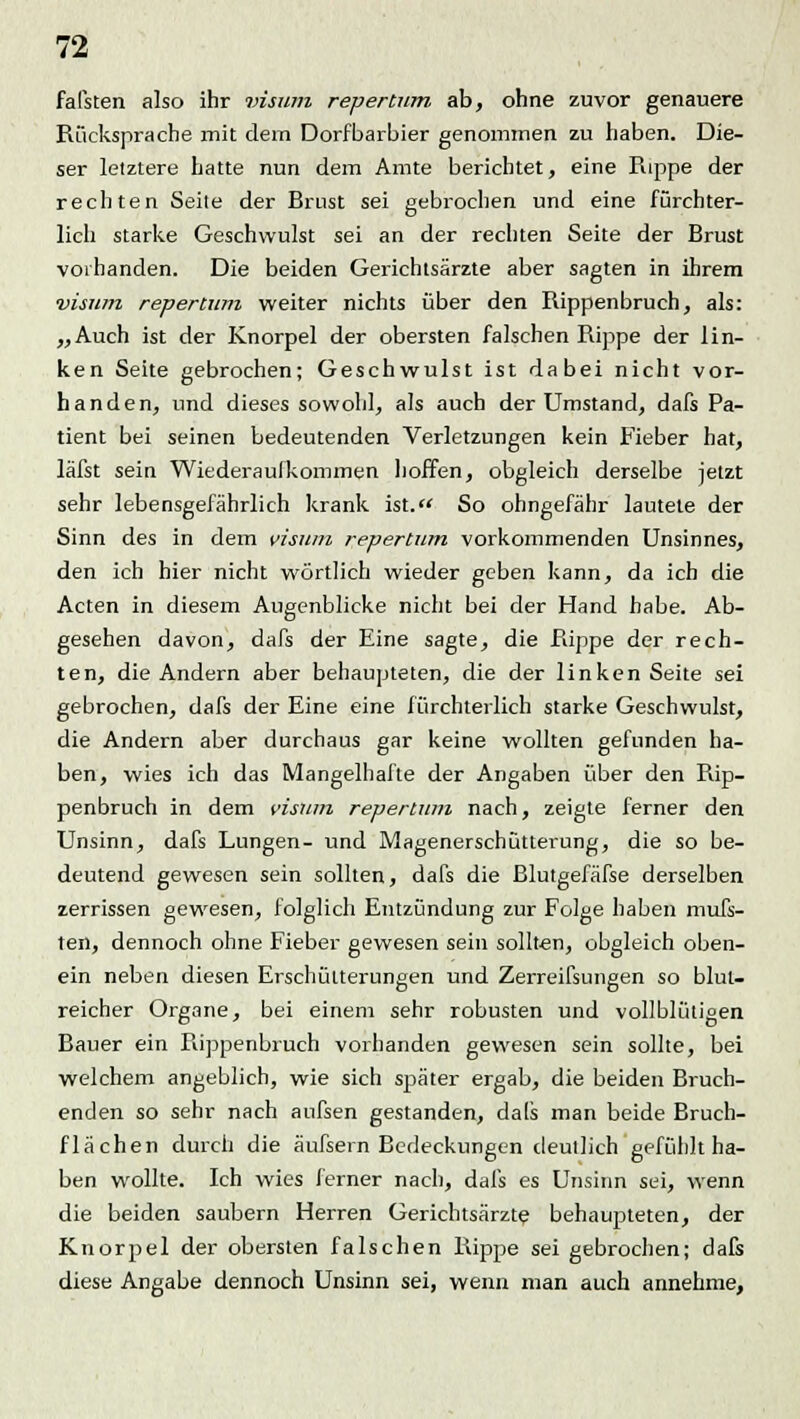 faßten also ihr visum repertum ab, ohne zuvor genauere Rücksprache mit dem Dorf barbier genommen zu haben. Die- ser letztere hatte nun dem Amte berichtet, eine Puppe der rechten Seite der Brust sei gebrochen und eine fürchter- lich starke Geschwulst sei an der rechten Seite der Brust vorhanden. Die beiden Gerichtsärzte aber sagten in ihrem visum repertum weiter nichts über den Rippenbruch, als: „Auch ist der Knorpel der obersten falschen Rippe der lin- ken Seite gebrochen; Geschwulst ist dabei nicht vor- handen, und dieses sowohl, als auch der Umstand, dafs Pa- tient bei seinen bedeutenden Verletzungen kein Fieber hat, läfst sein Wiederaufkommen hoffen, obgleich derselbe jetzt sehr lebensgefährlich krank ist. So ohngefähr lautete der Sinn des in dem visum repertum vorkommenden Unsinnes, den ich hier nicht wörtlich wieder geben kann, da ich die Acten in diesem Augenblicke nicht bei der Hand habe. Ab- gesehen davon, dafs der Eine sagte, die Rippe der rech- ten, die Andern aber behaupteten, die der linken Seite sei gebrochen, dafs der Eine eine fürchterlich starke Geschwulst, die Andern aber durchaus gar keine wollten gefunden ha- ben, wies ich das Mangelhafte der Angaben über den Rip- penbruch in dem visum repertum nach, zeigte ferner den Unsinn, dafs Lungen- und Magenerschütterung, die so be- deutend gewesen sein sollten, dafs die ßlutgefäfse derselben zerrissen gewesen, folglich Entzündung zur Folge haben mufs- ten, dennoch ohne Fieber gewesen sein sollten, obgleich oben- ein neben diesen Erschütterungen und Zerreifsungen so blut- reicher Organe, bei einem sehr robusten und vollblütigen Bauer ein Rippenbruch vorhanden gewesen sein sollte, bei welchem angeblich, wie sich später ergab, die beiden Bruch- enden so sehr nach aufsen gestanden, dals man beide Bruch- flächen durch die äufsern Bedeckungen deutlich gefühlt ha- ben wollte. Ich wies ferner nach, dafs es Unsinn sei, wenn die beiden säubern Herren Gerichtsärzte behaupteten, der Knorpel der obersten falschen Rippe sei gebrochen; dafs diese Angabe dennoch Unsinn sei, wenn man auch annehme,