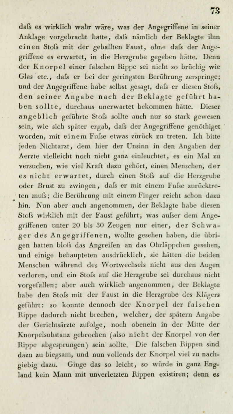 dafs es wirklich wahr wäre, was der Angegriffene in seiner Anklage vorgebracht hatte, dafs nämlich der Beklagte ihm einen Stofs mit der geballten Faust, ohne dafs der Ange- griffene es erwartet, in die Herzgrube gegeben halte. Denn der Knorpel einer falschen Rippe sei nicht so brüchig wie Glas etc., dafs er bei der geringsten Berührung zerspringe; und der Angegriffene habe selbst gesagt, dafs er diesen Stofs, den seiner Angabe nach der Beklagte geführt ha- ben sollte, durchaus unerwartet bekommen hätte. Dieser angeblich geführte S'ofs sollte auch nur so stark gewesen sein, wie sich später ergab, dafs der Angegriffene genölhiget worden, mit einem Fufse etwas zurück zu treten. Ich bitte jeden Nichtarzt, dem hier der Unsinn in den Angaben der Aerzte vielleicht noch nicht ganz einleuchtet, es ein Mal zu versuchen, wie viel Kraft dazu gehört, einen Menschen, der es nicht erwartet, durch einen Stofs auf die Herzgrube oder Hrust zu zwingen, dafs er mit einem Iul'se zurücktre- ten inufs; die Berührung mit einem Finger reicht schon dazu hin. Nun aber auch angenommen, der Beklagte habe diesen Stofs wirklieb mit der Faust geführt, was aufser dem Ange- griffenen unter 20 bis .'iO Zeugen nur einer, der Schwa- ger des Angegriffenen, wollte gesellen haben, die übri- gen hatten blnl's das Angreifen an das Ohrläppchen gesehen, und einige behaupteten ausdrücklich, sie hatten die beiden Menschen während des Wortwechsels nicht aus den Augen verloren, und ein Stols aul die Herzgrube sei durchaus nicht vorgefallen; aber auch wirklich angenommen, der Beklagte habe den Stofs mit der Faust in die Herzgrube des Klägers geführt: so konnte dennoch der Knorpel der falschen Kippe dadurch nicht brechen, welcher, der spätem Angabe der Gerichtsärzte zufolge, noch obenein in der Mitte der Knorpelsubstanz gebrochen (also nicht der Knorpel von der Rippe abgesprungen) sein sollte. Die falschen Hippen sind dazu zu biegsam, und nun vollends der Knorpel viel zu nach- giebig dazu. Ginge das so leicht, so würde in ganz Eng- land kein Mann mit unverletzten Kippen existiren; denn es