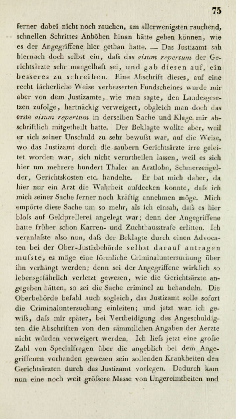 ferner dabei nicht noch rauchen, am allerwenigsten rauchend, schnellen Schrittes Anhöhen hinan hätte gehen können, wie es der Angegriffene hier gethan hatte. — Das Justizamt snh hiernach doch selbst ein, dafs das cisum repertum der Ge- richlsärzte sehr mangelhaft sei, und gab diesen auf, ein besseres zu schreiben. Eine Abschrift dieses, auf eine recht lächerliche Weise verbesserten Fundscheines wurde mir aber von dem Justizamte, wie man sagte, den Landesgese- tzen zufolge, hartnäckig verweigert, obgleich man doch das erste visum repertum in derselben Sache und Klage mir ab- schriftlich mitgetheilt hatte. Der Beklagte wollte aber, weil er sich seiner Unschuld zu sehr bewußt war, auf die Weise, wo das Justizamt durch die säubern Gerichtsärzte irre gelei- tet worden war, sich nicht verurtheilen lassen, weil es sich hier um mehrere hundert Thaler an Arzllohn, Schmerzengel- der, Gerichtskoslen etc. handelte. Er bat mich datier, da liier nur ein Arzt die Wahrheit aufdecken konnte, dafs ich mich seiner Sache ferner nocli kräftig annehmen möge. Mich empörte diese Sache um so mehr, als ich einsah, dafs es hier blols auf Geldprcllcrei angelegt war; denn der Angegriffene hatte früher schon Karren- und Zuchthausstrafe erlitten. Ich veranlagte also nun, dafs der Beklagte durch einen Advucn- ten bei der Ober-Justizbehörde selbst darauf antragen niufste, es möge eine förmliche Criminaluntersiiciiung über ihn verhängt werden; denn sei der Angegriffene wirklich so lebensgefährlich verletzt gewesen, wie die Gerichtsärzte an- gegeben hätten, so sei die Sache criminel zu behandeln. Die Überbehörde befahl auch sogleich, das Justizamt solle sofort die Ciiininaluntersuchung einleiten; und jetzt war ich ge- wifs, dafs mir später, bei Verteidigung des Angeschuldig- ten die Abschriften von den sämmtlichen Angaben der Aerzte nicht würden verweigert werden. Ich liels jetzt eine grofse Zahl von Specialfragen über die angeblich bei dem Ange- griffenen vorhanden gewesen sein sollenden Krankheiten den Gerichtsär/.teii durch das Justizamt vorlegen. Dadurch kam nun eine noch weit grüfsere Masse von Ungereimtheiten und