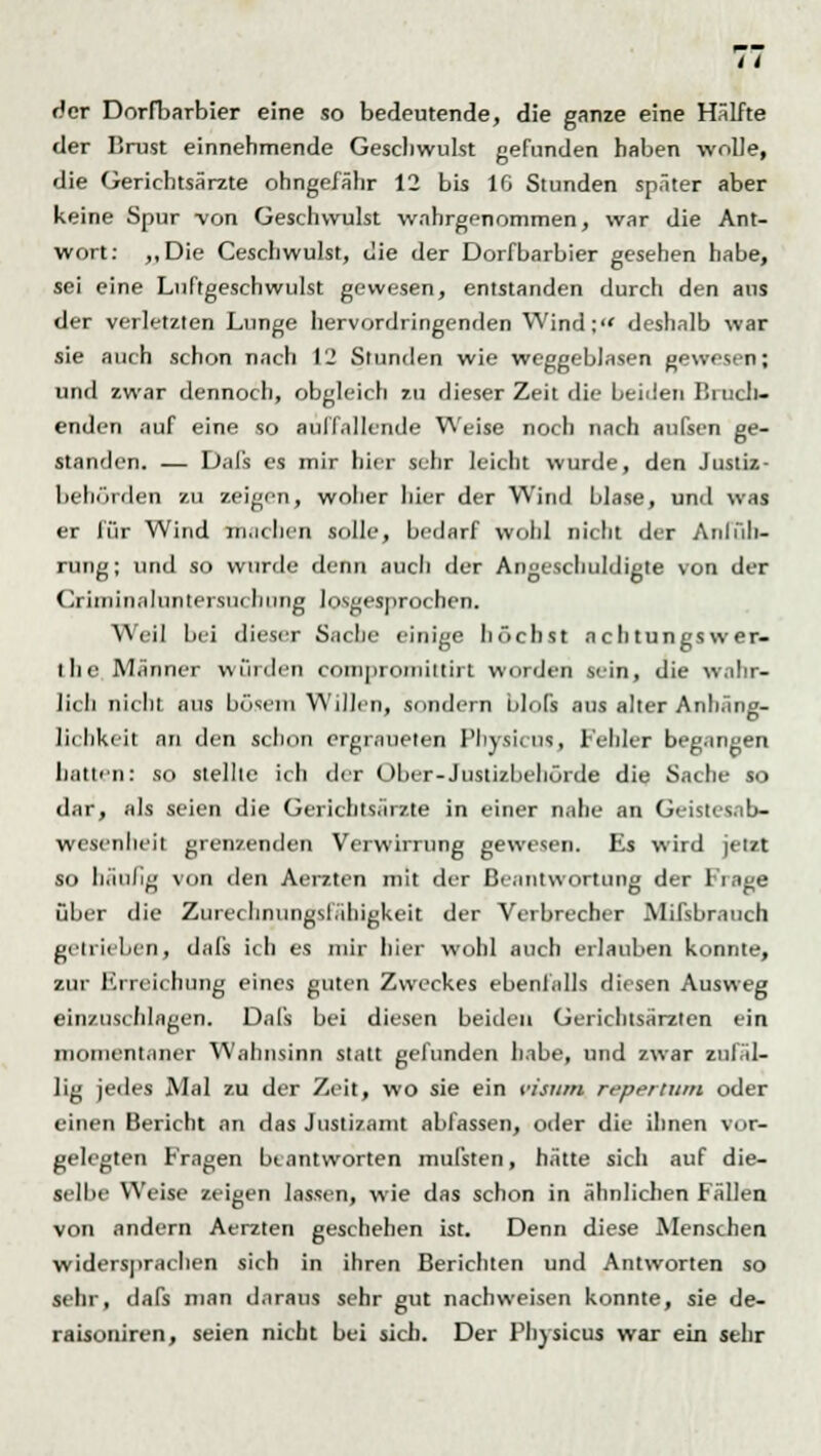 der Dorfbarbier eine so bedeutende, die ganze eine Hälfte der Brust einnehmende Geschwulst gefunden haben wolle, die Gerichtsärzte ohngefähr 12 bis 10 Stunden später aber keine Spur von Geschwulst wahrgenommen, war die Ant- wort: ,,Die Ceschwulst, die der Dorfbarbier gesehen habe, sei eine Luftgeschwulst gewesen, entstanden durch den aus der verletzten Lunge hervordringenden Wind: deshalb war sie auch schon nach 12 Stunden wie weggeblasen gewes n; und zwar dennoch, obgleich zu dieser Zeit die beiden Brück- enden auf eine so auffallende Weise noch nach aufsen ge- standen. — Dafs es mir hier sehr leicht wurde, den Justiz- behörden zu zeigen, woher hier der Wind blase, und was er für Wind in.ichen solle, bedarf wohl nicht der Anlüh- rung; und so wurde denn aucli der Angeschuldigte von der Criini na (Untersuchung losgesprochen. Weil bei dieser Sache einige höchst achtungswer- ihe Männer würden i-niiiproinittirt worden sein, die wahr- lich nicht aus bösem Willen, sondern blofs aus alter Anhäng- ig hkeit an den schon ergraueten Physicus, Fehler begangen hatten: so stellte ich der Ober-Justizbehörde die Sache so dar, als seien die Gerichtsärzte in einer nahe an Geist Wesenheit grenzenden Verwirrung gewesen. Es wird jetzt so häufig von den Aerzten mit der Beantwortung der Frage über die Zurechnungslähigkeit der Verbrecher Mifsbratich getrieben, dafs ich es mir hier wohl auch erlauben konnte, zur Erreichung eines guten Zweckes ebenfalls diesen Ausweg einzuschlagen. Dafs bei diesen beiden Gericbtsärzlen ein momentaner Wahnsinn statt gefunden habe, und zwar zufäl- lig jedes Mal zu der Zeit, wo sie ein ristim repertum oder einen Bericht an das Justizamt abfassen, oder die ihnen vor- gelegten Fragen beantworten mufsten, hätte sich auf die- selbe Weise zeigen lassen, wie das schon in ähnlichen Fällen von andern Aerzten geschehen ist. Denn diese Menschen widersprachen sich in ihren Berichten und Antworten so sehr, dafs man daraus sehr gut nachweisen konnte, sie de- raisoniren, seien nicht bei sich. Der Phyncni war ein sehr