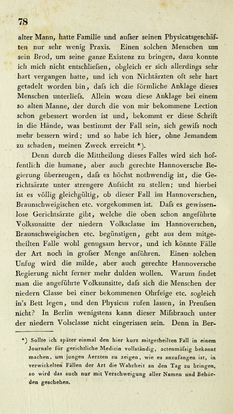 alter Mann, hatte Familie und außer seinen Physicatsgeschäf- ten nur sehr wenig Praxis. Einen solchen Menschen um sein Brod, um seine ganze Existenz zu bringen, dazu konnte ich mich nicht entschliefsen, obgleich er sich allerdings sehr hart vergangen halte, und ich von Nichtärzten oft sehr hart getadelt worden bin, dafs ich die förmliche Anklage dieses Menschen unterliefs. Allein wozu diese Anklage bei einem so alten Manne, der durch die von mir bekommene Lection schon gebessert worden ist und, bekommt er diese Schrift in die Hände, was bestimmt der Fall sein, sich gewifs noch mehr bessern wird; und so habe ich hier, ohne Jemandem zu schaden, meinen Zweck erreicht *). Denn durch die Mittheilung dieses Falles wird sich hof- fentlich die humane, aber auch gerechte Hannoversche Re- gierung überzeugen, dafs es höchst nothwendig ist, die Ge- richtsärzte unter strengere Aufsicht zu stellen; und hierbei ist es völlig gleichgültig, ob dieser Fall im Hannoverschen, Braunschweigischen etc. vorgekommen ist. Dafs es gewissen- lose Gerichtsärzte gibt, welche die oben schon angeführte Volksunsitte der niedern Volksclasse im Hannoverschen, Braunschweigischen etc. begünstigen, geht aus dem mitge- theilten Falle wohl genugsam hervor, und ich könnte Fälle der Art noch in grofser Menge anführen. Einen solchen Unfug wird die milde, aber auch gerechte Hannoversche Regierung nicht ferner mehr dulden wollen. Warum findet man die angeführte Volksunsitte, dafs sich die Menschen der niedern Classe bei einer bekommenen Ohrfeige etc. sogleich in's Bett legen, und den Physicus rufen lassen, in Preufsen nicht? In Berlin wenigstens kann dieser Mißbrauch unter der niedern Volsclasse nicht eingerissen sein. Denn in Ber- •) Sollte ich später einmal den hier kurz mitgetheilten Fall in einem Journale für gerichtliche Medicin vollständig, aclenmäfsig bekannt machen, um jungen Aerzten zu zeigen, wie es anzufangen ist, in. verwickelten Fällen der Art die Wahrheit an den Tag zu bringen, so wird das auch nur mit Verschweigung aller Namen und Behör- den geschehen.