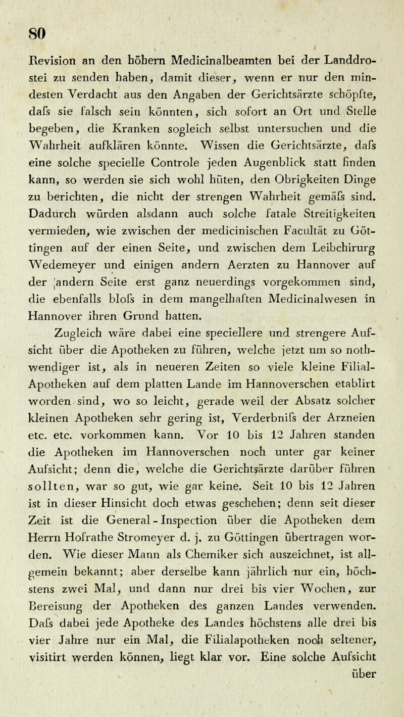 Revision an den höhern Medicinalbeamten bei der Landdro- stei zu senden haben, damit dieser, wenn er nur den min- desten Verdacht aus den Angaben der Gerichtsärzte schöpfte, dafs sie falsch sein könnten, sich sofort an Ort und Stelle begeben, die Kranken sogleich selbst untersuchen und die Wahrheit aufklären könnte. Wissen die Gerichtsärzte, dafs eine solche specielle Controle jeden Augenblick statt finden kann, so werden sie sich wohl hüten, den Obrigkeiten Dinge zu berichten, die nicht der strengen Wahrheit gemäfs sind. Dadurch würden alsdann auch solche fatale Streitigkeiten vermieden, wie zwischen der medicinischen Facnltät zu Göt- tingen auf der einen Seite, und zwischen dem Leibchirurg Wedemeyer und einigen andern Aerzten zu Hannover auf der ^andern Seite erst ganz neuerdings vorgekommen sind, die ebenfalls blofs in dem mangelhaften Medicinalwesen in Hannover ihren Grund hatten. Zugleich wäre dabei eine speciellere und strengere Auf- sicht über die Apotheken zu führen, welche jetzt um so not- wendiger ist, als in neueren Zeiten so viele kleine Filial- Apotheken auf dem platten Lande im Hannoverschen etablirt worden sind, wo so leicht, gerade weil der Absatz solcher kleinen Apotheken sehr gering ist, Verderbnifs der Arzneien etc. etc. vorkommen kann. Vor 10 bis 12 Jahren standen die Apotheken im Hannoverschen noch unter gar keiner Aufsicht; denn die, welche die Gerichtsärzte darüber führen sollten, war so gut, wie gar keine. Seit 10 bis 12 Jahren ist in dieser Hinsicht doch etwas geschehen; denn seit dieser Zeit ist die General - Inspection über die Apotheken dem Herrn Hofrathe Stromeyer d. j. zu Güttingen übertragen wor- den. Wie dieser Mann als Chemiker sich auszeichnet, ist all- gemein bekannt; aber derselbe kann jährlich nur ein, höch- stens zwei Mal, und dann nur drei bis vier Wochen, zur Bereisung der Apotheken des ganzen Landes verwenden. Dafs dabei jede Apotheke des Landes höchstens alle drei bis vier Jahre nur ein Mal, die Filialapotheken nooh seltener, visitirt werden können, liegt klar vor. Eine solche Aufsicht über