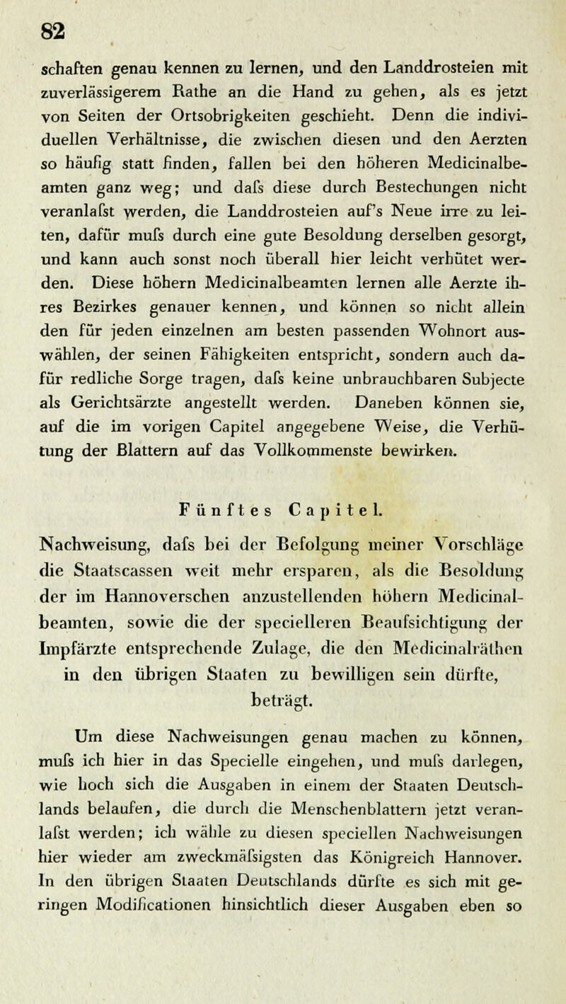 Schäften genau kennen zu lernen, und den Landdrosteien mit zuverlässigerem Rathe an die Hand zu gehen, als es jetzt von Seiten der Ortsobrigkeiten geschieht. Denn die indivi- duellen Verhältnisse, die zwischen diesen und den Aerzten so häufig statt finden, fallen bei den höheren Medicinalbe- amten ganz weg; und dafs diese durch Bestechungen nicht veranlafst werden, die Landdrosteien auf's Neue irre zu lei- ten, dafür mufs durch eine gute Besoldung derselben gesorgt, und kann auch sonst noch überall hier leicht verhütet wer- den. Diese höhern Medicinalbeamten lernen alle Aerzte ih- res Bezirkes genauer kennen, und können so nicht allein den für jeden einzelnen am besten passenden Wohnort aus- wählen, der seinen Fähigkeiten entspricht, sondern auch da- für redliche Sorge tragen, dafs keine unbrauchbaren Subjecte als Gerichtsärzte angestellt werden. Daneben können sie, auf die im vorigen Capitel angegebene Weise, die Verhü- tung der Blattern auf das Vollkommenste bewirken. Fünftes Capitel. Nachweisung, dafs bei der Befolgung meiner Vorschlüge die Staatscassen weit mehr ersparen, als die Besoldung der im Hannoverschen anzustellenden höhern Medicinal- beamten, sowie die der specielleren Beaufsichtigung der Impfärzte entsprechende Zulage, die den Medicinalräthen in den übrigen Staaten zu bewilligen sein dürfte, beträgt. Um diese Nachweisungen genau machen zu können, mufs ich hier in das Specielle eingehen, und mufs darlegen, wie hoch sich die Ausgaben in einem der Staaten Deutsch- lands belaufen, die durch die Menschenblattern jetzt veran- lafst werden; ich wähle zu diesen speciellen Nachweisungen hier wieder am zweckmäfsigsten das Königreich Hannover. In den übrigen Staaten Deutschlands dürfte es sich mit ge- ringen Modificationen hinsichtlich dieser Ausgaben eben so