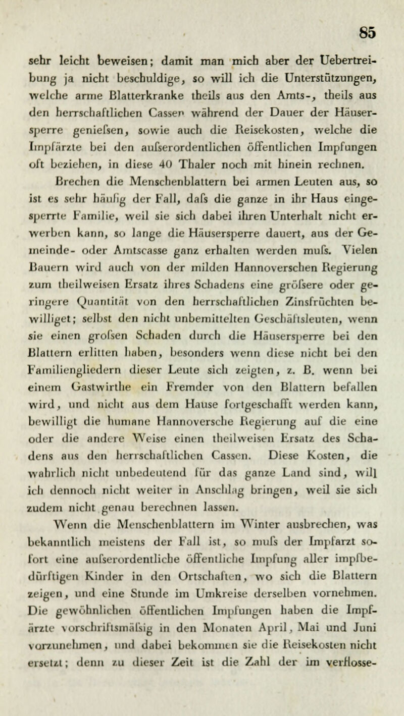 sehr leicht beweisen; damit man mich aber der Uebertrei- bung ja nicht beschuldige, so will ich die Unterstützungen, welche arme Blatterkranke theils aus den Amts-, theils aus den herrschaftlichen Cassen während der Dauer der Häuser- sperre geniefsen, sowie auch die Reisekosten, welche die Iinpfärzte bei den außerordentlichen öffentlichen Impfungen oft beziehen, in diese 40 Thaler noch mit hinein rechnen. Brechen die Menschenblattern bei armen Leuten aus, so ist es sehr häulig der Fall, dafs die ganze in ihr Haus einge- sperrte Familie, weil sie sich dabei ihren Unterhalt nicht er- werben kann, so lange die Häusersperre dauert, aus der Ge- meinde- oder Aintscasse ganz erhalten werden mufs. Vielen Bauern wird auch von der milden Hannoverschen Regierung zum llieilweisen Ersatz ihres Schadens eine gröfsere oder ge- ringere Quantität von den herrschaftlichen Zinsfrüchten be- williget; selbst den nicht unbemittelten Gescljällsleuten, wenn sie einen grofsen Schaden durch die Häusersperre bei den Blattern erlitten haben, besonders wenn diese nicht bei den Familiengliedern dieser Leute sich zeigten, z. B. wenn bei einem Gastwirthe ein Fremder von den Blattern befallen wird , und nicht aus dein Hause fortgeschafft werden kann, bewilligt die humane Hannoversche Regierung auf die eine oder die andere Weise einen theilweisen Ersatz des Scha- dens aus den herrschaftlichen Cassen. Diese Kosten, die wahrlich nicht unbedeutend für das ganze Land sind, will ich dennoch nicht weiter in Anschlag bringen, weU sie sich zudem nicht genau berechnen lassen. Wenn die Menschenblattern im Winter ausbrechen, was bekanntlich meistens der Fall ist, so mufs der Impfarzt so- fort eine aufserordentliche öffentliche Impfung aller impfbe- dürftigen Kinder in den Ortschaften, wo sich die Blattern zeigen, und eine Stunde im Umkreise derselben vornehmen. Die gewöhnlichen öffentlichen Impfungen haben die Impf- ärzte vorschriftsmäßig in den Monaten April, Mai und Juni vorzunelimen, und dabei bekommt, n sie die Reisekosten nicht ersetzt; denn zu dieser Zeit ist die Zahl der im verflösse-