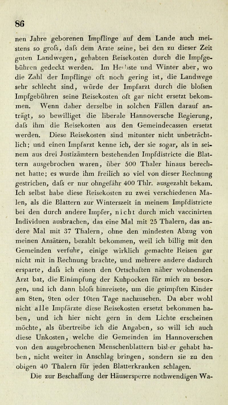 nen Jahre geborenen Impflinge auf dem Lande auch mei- stens so grofs, dafs dem Arzte seine, bei den zu dieser Zeit guten Landwegen, gehabten Reisekosten durch die Impfge- bühren gedeckt werden. Im He^iste und Winter aber, wo die Zahl der Impflinge oft noch gering ist, die Landwege sehr schlecht sind, würde der Impfarzt durch die blofsen Impfgebühren seine Reisekosten oft gar nicht ersetzt bekom- men. Wenn daher derselbe in solchen Fällen darauf an- trägt, so bewilliget die liberale Hannoversche Regierung, dafs ihm die Reisekosten aus den üemeindecassen ersetzt werden. Diese Reisekosten sind mitunter nicht unbeträcht- lich; und einen Impfarzt kenne ich, der sie sogar, als in sei- nem aus drei Justizämtern bestehenden Impfdistricte die Blat- tern ausgebrochen waren, über 500 Thaler hinaus berech- net hatte; es wurde ihm freilich so viel von dieser Rechnung gestrichen, dafs er nur ohngefähr 400 Thlr. ausgezahlt bekam. Ich selbst habe diese Reisekosten zu zwei verschiedenen Ma- len, als die Blattern zur Winterszeit in meinem Impfdistricte bei den durch andere Impfer, nicht durch mich vaccinirten Individuen ausbrachen, das eine Mal mit 25 Thalern, das an- dere Mal mit 37 Thalern, ohne den mindesten Abzug von meinen Ansätzen, bezahlt bekommen, weil ich billig mit den Gemeinden verfuhr, einige wirklich gemachte Reisen gar nicht mit in Rechnung brachte, und mehrere andere dadurch ersparte, dafs ich einen den Ortschaften näher wohnenden Arzt bat, die Einimpfung der Kuhpocken für mich zu besor- gen, und ich dann blofs hinreisete, um die geimpften Kinder am 8ten, 9ten oder lOten Tage nachzusehen. Da aber wohl nicht alle Impfärzte diese Reisekosten ersetzt bekommen ha- ben, und ich hier nicht gern in dem Lichte erscheinen möchte, als übertreibe ich die Angaben, so will ich auch diese Unkosten, welche die Gemeinden im Hannoverschen von den ausgebrochenen Menschenblattern bisler gehabt ha- ben, nicht weiter in Anschlag bringen, sondern sie zu den obigen 40 Thalern für jeden Blatterkranken schlagen. Die zur Beschaffung der Häusersperre nothwendigen Wa-