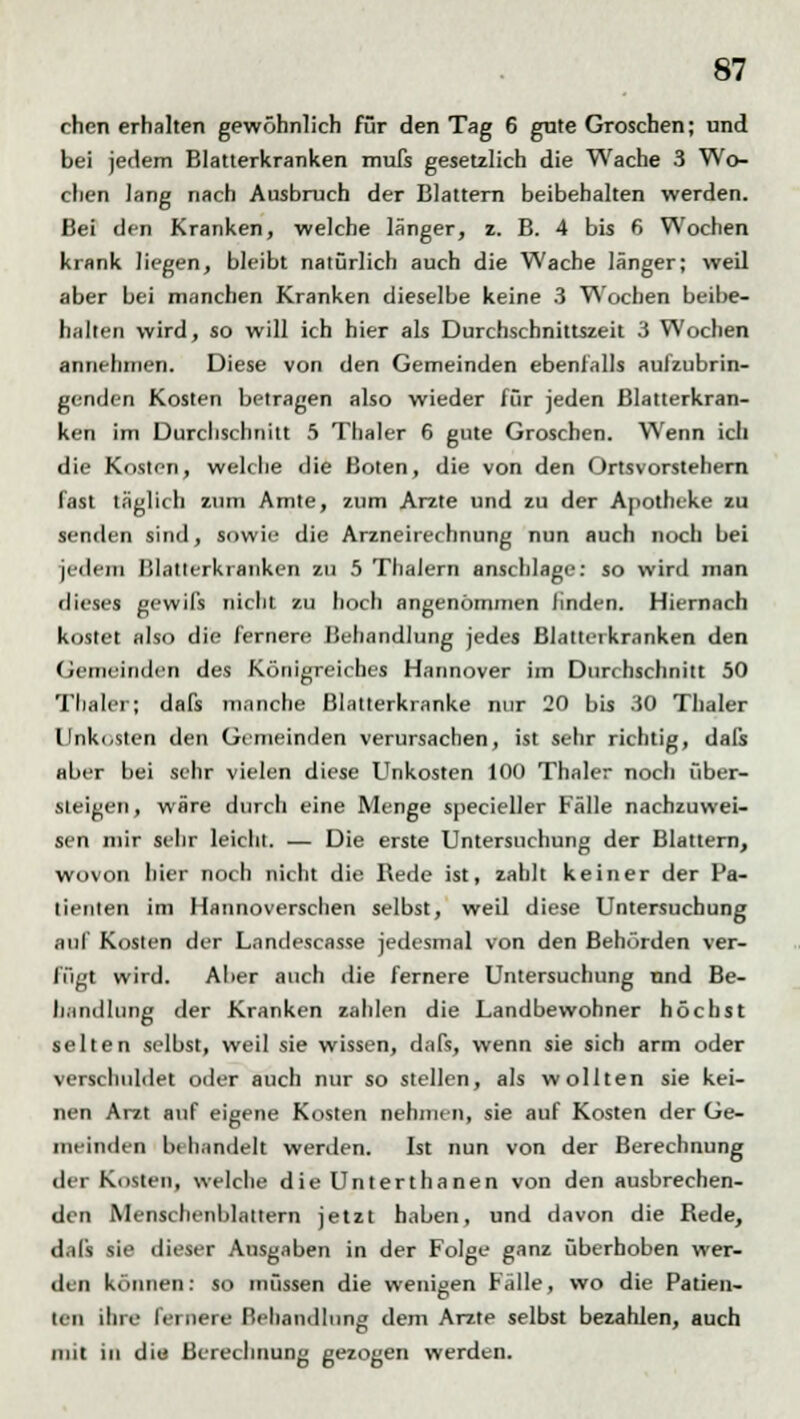 chen erhalten gewöhnlich für den Tag 6 gute Groschen; und bei jedem Blatterkranken mufs gesetzlich die Wache 3 Wo- chen lang nach Ausbruch der Blattern beibehalten werden. Bei den Kranken, welche länger, z. B. 4 bis 6 Wochen krank liegen, bleibt natürlich auch die Wache länger; weil aber bei manchen Kranken dieselbe keine 3 Wochen beibe- halten wird, so will ich hier als Durchschnittszeit 3 Wochen annehmen. Diese von den Gemeinden ebenfalls aulzubrin- genden Kosten betragen also wieder für jeden Blatterkran- ken im Durchschnitt 5 Thaler 6 gute Groschen. Wenn ich die Kosten, welche die Boten, die von den Ortsvorstehern fast täglich zum Amte, zum Arzte und zu der Apotheke zu senden sind, sowie die Arzneirechnung nun auch noch bei jedem Blatterkranken zu 5 Thalern anschlage: so wird man dieses gewiß nicht zu hoch angenommen linden. Hiernach kostet also die fernere Behandlung jedes Blattei kranken den Gemeinden des Königreiches Hannover im Durchschnitt 50 Tbaler; dafs manche Blatterkranke nur 20 bis 30 Thaler Unkosten den Gemeinden verursachen, ist sehr richtig, dals aber bei sehr vielen diese Unkosten 100 Thaler noch über- steigen, wäre durch eine Menge specieller Fälle nachzuwei- sen mir sehr leicht. — Die erste Untersuchung der Blattern, wovon hier noch nicht die Rede ist, zahlt keiner der Pa- tienten im Hannoverschen selbst, well diese Untersuchung auf Kosten der Landescasse jedesmal von den Behörden ver- fügt wird. Aber auch die fernere Untersuchung nnd Be- li.'indhmg der Kranken zahlen die Landbewohner höchst selten selbst, weil sie wissen, dafs, wenn sie sich arm oder verschuldet oder auch nur so stellen, als wollten sie kei- nen Arzt auf eigene Kosten nehmen, sie auf Kosten der Ge- meinden Im bandelt werden. Ist nun von der Berechnung der Kosten, welche die Unterthanen von den ausbrechen- den Menschenblaltern jetzt haben, und davon die Rede, dafs sie dieser Ausgaben in der Folge ganz überhoben wer- den können: so müssen die wenigen Fälle, wo die Patien- ten ihre fernere Behandlung dem Arzte selbst bezahlen, auch mit in diu Berechnung gezogen werden.