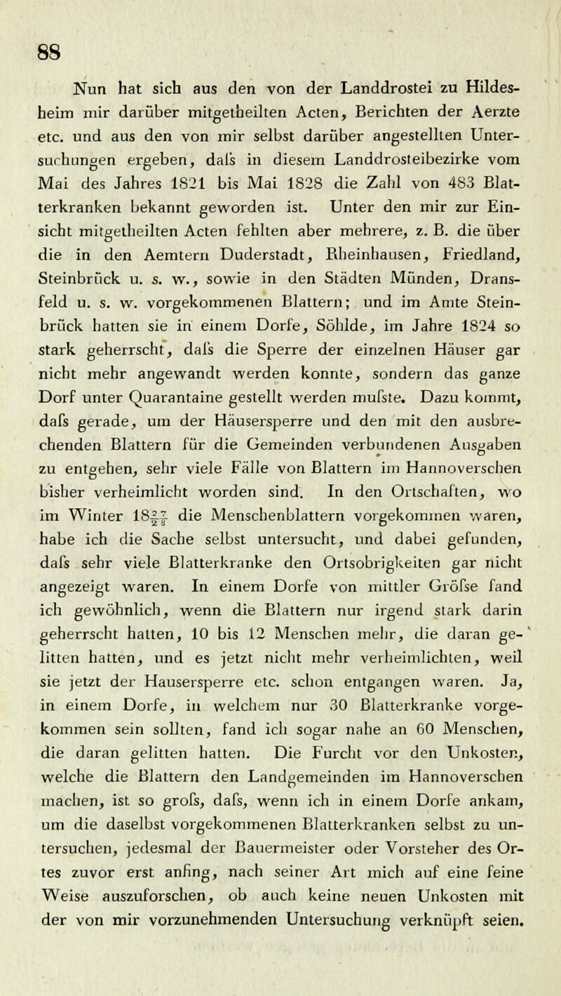 Nun hat sich aus den von der Landdrostei zu Hildes- heim mir darüber mitgetheilten Acten, Berichten der Aerzte etc. und aus den von mir selbst darüber angestellten Unter- suchungen ergeben, dals in diesem Landdrosteibezirke vom Mai des Jahres 1821 bis Mai 1828 die Zahl von 483 Blat- terkranken bekannt geworden ist. Unter den mir zur Ein- sicht mitgetheilten Acten fehlten aber mehrere, z. B. die über die in den Aemtern Duderstadt, Rheinhausen, Friedland, Steinbrück u. s. w., sowie in den Städten Münden, Drans- feld u. s. w. vorgekommenen Blattern; und im Amte Stein- brück hatten sie in einem Dorfe, Söhlde, im Jahre 1824 so stark geherrscht, dals die Sperre der einzelnen Häuser gar nicht mehr angewandt werden konnte, sondern das ganze Dorf unter Quarantaine gestellt werden mufste. Dazu kommt, dafs gerade, um der Häusersperre und den mit den ausbre- chenden Blattern für die Gemeinden verbundenen Ausgaben zu entgehen, sehr viele Fälle von Blattern im Hannoverschen bisher verheimlicht worden sind. In den Ortschaften, wo im Winter 18|J die Menschenblattern vorgekommen waren, habe ich die Sache selbst untersucht, und dabei gefunden, dafs sehr viele Blatterkranke den Ortsobrigkeiten gar nicht angezeigt waren. In einem Dorfe von mittler Gröfse fand ich gewöhnlich, wenn die Blattern nur irgend stark darin geherrscht halten, 10 bis 12 Menschen mehr, die daran ge-' litten hatten, und es jetzt nicht mehr verheimlichten, weil sie jetzt der Hausersperre etc. schon entgangen waren. Ja, in einem Dorfe, in welchem nur 30 Blatterkranke vorge- kommen sein sollten, fand ich sogar nahe an CO Menschen, die daran gelitten hatten. Die Furcht vor den Unkosten, welche die Blattern den Landgemeinden im Hannoverschen machen, ist so grofs, dafs, wenn ich in einem Dorfe ankam, um die daselbst vorgekommenen Blatterkranken selbst zu un- tersuchen, jedesmal der ßauermeister oder Vorsteher des Or- tes zuvor erst anfing, nach seiner Art mich auf eine feine Weise auszuforschen, ob auch keine neuen Unkosten mit der von mir vorzunehmenden Untersuchung verknüpft seien.