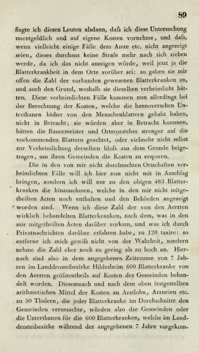 Sagte ich diesen Leuten alsdann, dafs ich diese Untersuchung unentgeldlich und auf eigene Kosten vornehme, und dafs, wenn vielleicht einige Fälle dem Amte etc. nicht angezeigt seien, dieses durchaus keine Strafe mehr nach sich ziehen werde, da ich das nicht anzeigen würde, weil jetzt ja die Blatterkrankheit in dem Orte vorüber sei: so gaben sie mir offen die Zahl der vorhanden gewesenen Blatterkranken an, und auch den Grund, weshalb sie dieselben verheimlicht hät- ten. Diese verheimlichten Fälle kommen nun allerdings bei der Berechnung der Kosten, welche die hannoverschen Un- Uillianen bisher von den Mensclienblattern gehabt haben, nicht in Betracht; sie würden aber in Betracht kommen, hätten die ISauermeister und Ortsvorsteher strenger auf die vorkommenden Blattern geachtet, oder vielmehr nicht selbst zur Verheimlit Innig derselben blofs aus dem Grunde beige- tragen, um ihren Gemeinden die Kosten zu ersparen. Die in den von mir nicht durchsuchten Ortschaften ver- heimlichten Fälle will ich hier nun nicht mit in Anschlag bringen, sondern ich will nur zu den obigen 483 Blatter- kranken die hinzunehmen, welche in den mir nicht mitgc- theilten Acten noch enthalten und den Behörden angezeigt ' worden sind. Wenn icli diese Zahl der von den Aerzlen wirklich behandelten Blattei kranken, nach dem, was in den mir mitgetheilten Acten darüber vorkam^ und was ich durch Privatnachrichten darüber erfahren habe, zu 120 taxire: so entferne ich mich gewiß nicht von der Wahrheit, sondern nehme die Zahl eller noch zu gering als zu hoch an. Hier- nach sind also in dem angegebenen Zeiträume von 7 Jäh- rt n im Landdrosteibezirke Hildesheim 600 Blatterkranke von den Aerzten grüfstentheils auf Kosten der Gemeinden hehan- delt worden. Diesemnach und nach dem oben festgestellten arithmetischen Mittel der Kosten an Arztlohn, Arzneien etc. zu 50 Thalern, die jeder Blatterkranke im Durchschnitte den Gemeinden verursachte, würden also die Gemeinden oder die Unterthanen für die 600 Blatterkranken, welche im Land- drosteibezirke während der angegebenen 7 Jahre vorgekom-