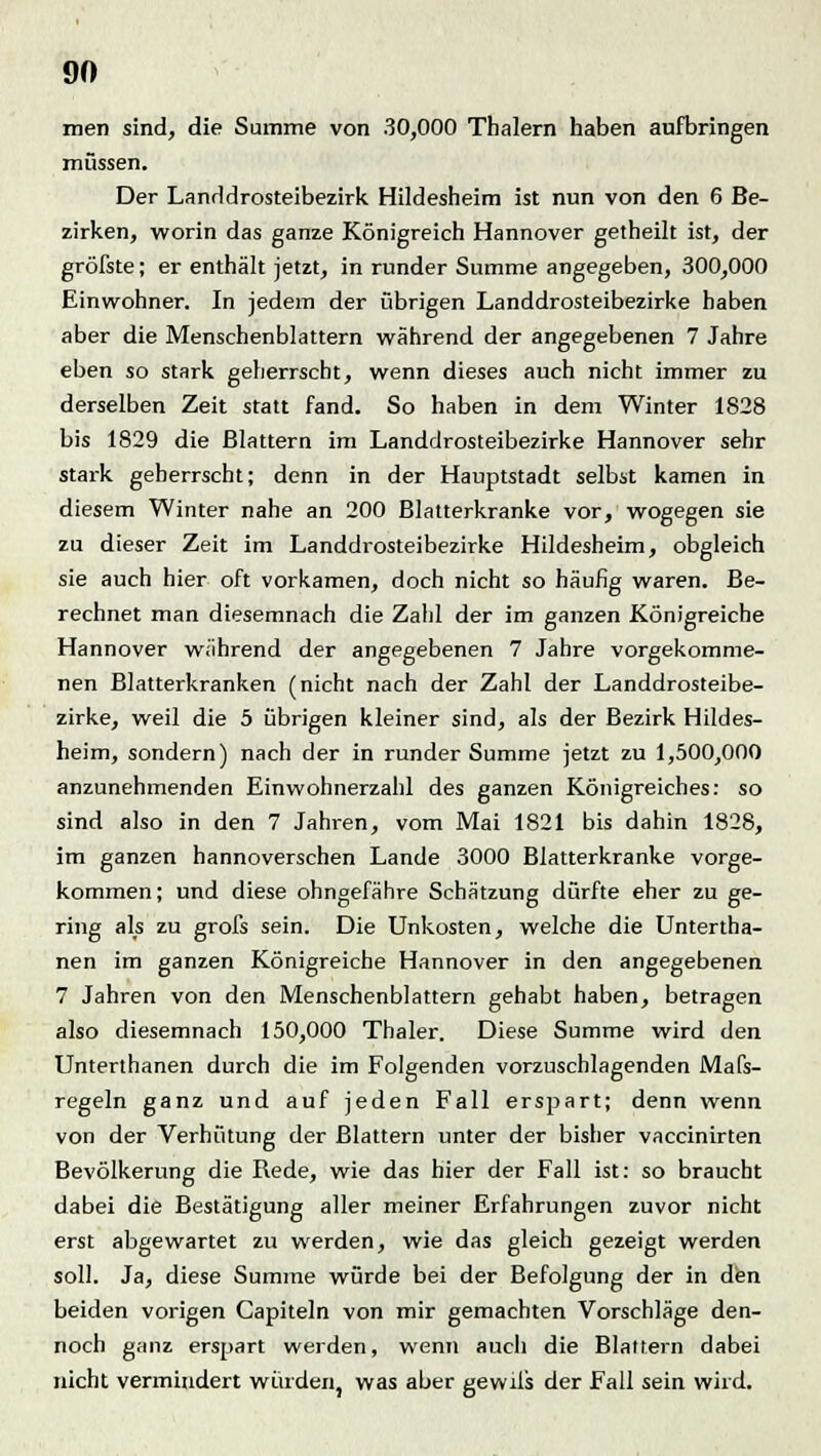 men sind, die Summe von 30,000 Thalern haben aufbringen müssen. Der Landdrosteibezirk Hildesheim ist nun von den 6 Be- zirken, worin das ganze Königreich Hannover getheilt ist, der gröfste; er enthält jetzt, in runder Summe angegeben, 300,000 Einwohner. In jedem der übrigen Landdrosteibezirke haben aber die Menschenblattern während der angegebenen 7 Jahre eben so stark geherrscht, wenn dieses auch nicht immer zu derselben Zeit statt fand. So haben in dem Winter 1828 bis 1829 die Blattern im Landdrosteibezirke Hannover sehr stark geherrscht; denn in der Hauptstadt selbst kamen in diesem Winter nahe an 200 Blatterkranke vor, wogegen sie zu dieser Zeit im Landdrosteibezirke Hildesheim, obgleich sie auch hier oft vorkamen, doch nicht so häufig waren. Be- rechnet man diesemnach die Zahl der im ganzen Königreiche Hannover während der angegebenen 7 Jahre vorgekomme- nen Blatterkranken (nicht nach der Zahl der Landdrosteibe- zirke, weil die 5 übrigen kleiner sind, als der Bezirk Hildes- heim, sondern) nach der in runder Summe jetzt zu 1,500,000 anzunehmenden Einwohnerzahl des ganzen Königreiches: so sind also in den 7 Jahren, vom Mai 1821 bis dahin 1828, im ganzen hannoverschen Lande 3000 Blatterkranke vorge- kommen; und diese ohngefähre Schätzung dürfte eher zu ge- ring als zu grois sein. Die Unkosten, welche die Untertha- nen im ganzen Königreiche Hannover in den angegebenen 7 Jahren von den Menschenblattern gehabt haben, betragen also diesemnach 150,000 Thaler. Diese Summe wird den Unterthanen durch die im Folgenden vorzuschlagenden Mafs- regeln ganz und auf jeden Fall erspart; denn wenn von der Verhütung der Blattern unter der bisher vaccinirten Bevölkerung die Rede, wie das hier der Fall ist: so braucht dabei die Bestätigung aller meiner Erfahrungen zuvor nicht erst abgewartet zu werden, wie das gleich gezeigt werden soll. Ja, diese Summe würde bei der Befolgung der in den beiden vorigen Capiteln von mir gemachten Vorschläge den- noch ganz erspart werden, wenn auch die Blattern dabei nicht vermindert würden, was aber gewils der Fall sein wird.