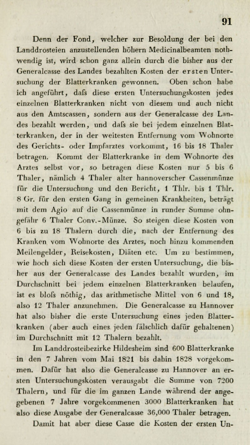 Denn der Fond, welcher zur Besoldung der bei den Landdrosteien anzustellenden höhern Medicinalbeamten not- wendig ist, wird schon ganz allein durch die bisher aus der Generalcasse des Landes bezahlten Kosten der ersten Unter- suchung der Blatterkranken gewonnen. Oben schon habe ich angeführt, dafs diese ersten Untersuchungskosten jedes einzelnen Blatterkranken nicht von diesem und auch nicht aus den Amtscassen, sondern aus der Generalcasse des Lan- des bezahlt werden, und dafs sie bei jedem einzelnen Blat- terkranken, der in der weitesten Entfernung vom Wohnorte des Gerichts- oder Impfnrztes vorkommt, 16 bis 18 Thaler betragen. Kommt der Blatterkranke in dem Wohnorte des Arztes selbst vor, so betragen diese Kosten nur 5 bis 6 Thaler, nämlich 4 Thaler alter hannoverscher Cassenmünze für die Untersuchung und den Bericht, 1 Thlr. bis 1 Tlilr. 8 Gr. für den ersten Gang in gemeinen Krankheiten, beträgt mit dem Agio auf die Cassenmünze in runder Summe ohn- gefähr 6 Thaler Conv.-Münze. So steigen diese Kosten von 6 bis zu 18 Thalern durch die, nach der Entfernung des Kranken vom Wohnorte des Arztes, noch hinzu kommenden Meilengelder, Reisekosten, Diäten etc. Um zu bestimmen, wie hoch sich diese Kosten der ersten Untersuchung, die bis- her aus der Generalcasse des Landes bezahlt wurden, im Durchschnitt bei jedem einzelnen Blatlerkranken belaufen, ist es blofs nöthig, das arithmetische Mittel von 6 und 18, also 12 Thaler anzunehmen. Die Generalcasse zu Hannover hat also bisher die erste Untersuchung eines jeden Blatter- kranken (aber auch eines jeden fälschlich dafür gehaltenen) im Durchschnitt mit 12 Thalern bezahlt. Im Landdrosteibezirke Hildesheim sind 600 Blatterkranke in den 7 Jahren vom Mai 1821 bis dahin 1828 vorgekom- men. Dafür hat also die Generalcasse zu Hannover an er- sten Untersuchungskosten verausgabt die Summe von 7200 Thalern, und für die im ganzen Lande während der ange- gebenen 7 Jahre vorgekommenen 3000 Blatterkranken hat also diese Ausgabe der Generalcasse 36,000 Thaler betragen. Damit hat aber diese Casse die Kosten der ersten Un-