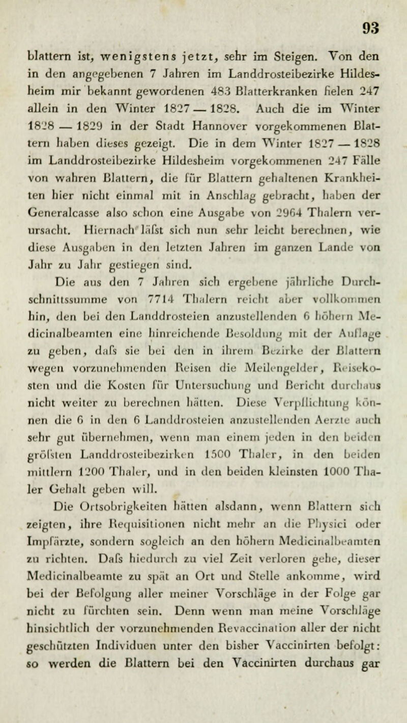 blättern ist, wenigstens jetzt, sehr im Steigen. Von den in den angegebenen 7 Jahren im Landdrosteibezirke Hildes- heim mir bekannt gewordenen 483 Blatterkranken fielen 247 allein in den Winter 1827—1S28. Auch die im Winter 1828 — 1829 in der Stadt Hannover vorgekommenen Blat- ten) haben dieses gezeigt. Die in dem Winter 1827 — 1828 im Landdrosteibezirke Hildesbeim vorgekommenen 247 Fälle von wahren Blattern, die für Blattern gehaltenen Krankhei- ten hier nicht einmal mit in Anschlag gebracht, haben der Generalcasse also schon eine Ausgabe von 2(JG4 Thalern ver- ursacht. Hiernach läfst sich nun sehr leicht berechnen, wie diese Ausgaben in den letzten Jahren im ganzen Lande von Jahr zu Jahr gestiegen sind. Die aus den 7 Jahren sich ergebene jährliche Durch- schniltssuninie von 7714 Thalern reicht aber vollkoiMiieu hin, den bei den Landdrosteien anzustellenden 0 höhein M - dicinalbcainten eine hinreichende Besoldung mit der Auflage zu geben, dafs sie bei den in ihrem Bezirke der Blattern wegen vorzunehmenden Reisen die Meilengelder, Reiseko- sten und die Kosten für Untersuchung und Bericht dun li,ins nicht weiter zu berechnen halten. Diese Verplli< htung kön- nen die 0 in den f> Landdrosteien anzustellenden Aerzle BW li sehr gut übernehmen, wenn man einem jeden in den beiden gröl'sten Lsnddrosteibezirken 1500 Thaler, in den beiden mittlen] 1200 Thaler, und in den beiden kleinsten 1000 Tha- ler Gehalt geben will. Die Ortsobrigkeiten hätten alsdann, wenn Blattern sich zeigten, ihre Requisitionen nicht mehr an die Physici oder Impfärzte, sondern sogleich an den höhern Medicinalbeamten zu richten. Dafs hiedurch zu viel Zeit verloren gehe, dieser Medicinalbeamte zu spät an Ort und Stelle ankomme, wird bei der Befolgung aller meiner Vorschläge in der Folge gar nicht zu fürchten sein. Denn wenn man meine Vorschläge hinsichtlich der vorzunehmenden Revaccination aller der nicht geschützten Individuen unter den bisher Vaccinirten befolgt: so werden die Blattern bei den Vaccinirten durchaus gar