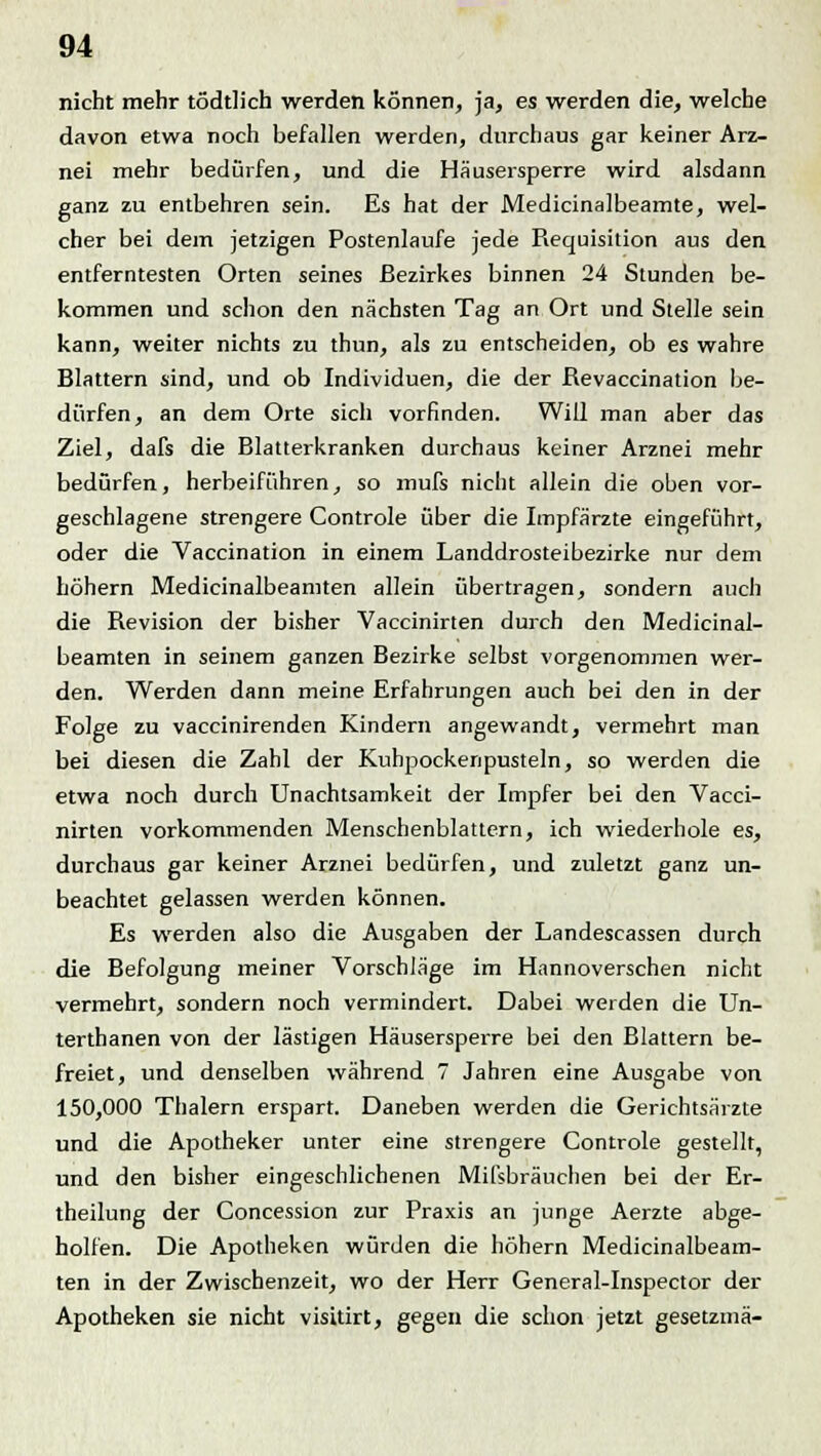 nicht mehr tödtlich werden können, ja, es werden die, welche davon etwa noch befallen werden, durchaus gar keiner Arz- nei mehr bedürfen, und die Häusersperre wird alsdann ganz zu entbehren sein. Es hat der Medicinalbeamte, wel- cher bei dem jetzigen Postenlaufe jede Requisition aus den entferntesten Orten seines Bezirkes binnen 24 Stunden be- kommen und schon den nächsten Tag an Ort und Stelle sein kann, weiter nichts zu thun, als zu entscheiden, ob es wahre Blattern sind, und ob Individuen, die der Revaccination be- dürfen, an dem Orte sich vorfinden. Will man aber das Ziel, dafs die Blatterkranken durchaus keiner Arznei mehr bedürfen, herbeiführen, so mufs nicht allein die oben vor- geschlagene strengere Controle über die Impfärzte eingeführt, oder die Vaccination in einem Landdrosteibezirke nur dem höhern Medicinalbeamten allein übertragen, sondern auch die Revision der bisher Vaccinirten durch den Medicinal- beamten in seinem ganzen Bezirke selbst vorgenommen wer- den. Werden dann meine Erfahrungen auch bei den in der Folge zu vaccinirenden Kindern angewandt, vermehrt man bei diesen die Zahl der Kuhpockenpusteln, so werden die etwa noch durch Unachtsamkeit der Impfer bei den Vacci- nirten vorkommenden Menschenblattern, ich wiederhole es, durchaus gar keiner Arznei bedürfen, und zuletzt ganz un- beachtet gelassen werden können. Es werden also die Ausgaben der Landescassen durch die Befolgung meiner Vorschläge im Hannoverschen nicht vermehrt, sondern noch vermindert. Dabei werden die Un- terthanen von der lästigen Häusersperre bei den Blattern be- freiet, und denselben während 7 Jahren eine Ausgabe von 150,000 Thalern erspart. Daneben werden die Gerichtsärzte und die Apotheker unter eine strengere Controle gestellt, und den bisher eingeschlichenen Mißbrauchen bei der Er- theilung der Concession zur Praxis an junge Aerzte abge- holfen. Die Apotheken würden die höhern Medicinalbeam- ten in der Zwischenzeit, wo der Herr General-Inspector der Apotheken sie nicht visitirt, gegen die schon jetzt gesetzmä-