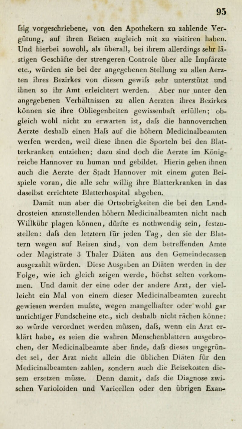 fsig vorgeschriebene, von den Apothekern zu zahlende Ver- gütung, auf ihren Reisen zugleich mit zu visitiren haben. Und hierbei sowohl, als überall, bei ihrem allerdings sehr lä- stigen Geschäfte der strengeren Controle über alle Impfärzte etc., würden sie bei der angegebenen Stellung zu allen Aerz- ten ihres Bezirkes von diesen gewifs sehr unterstützt und ihnen so ihr Amt erleichtert werden. Aber nur unter den angegebenen Verhältnissen zu allen Aerzten ihres Bezirkes können sie ihre Obliegenheiten gewissenhaft erfüllen; ob- gleich wohl nicht zu erwarten ist, dafs die hannoverschen Aerzte deshalb einen Hafs auf die höhern Medicinalbeamien werfen werden, weil diese ihnen die Sportein bei den ßlat- terkranken entziehen; dazu sind doch die Aerzte im König- reiche Hannover zu human und gebildet. Hierin gehen ihnen auch die Aerzte der Stadt Hannover mit einem guten Bei- spiele voran, die alle sehr willig ihre Blatterkranken in das daselbst errichtete Blatlerhospital abgeben. Damit nun aber die Ortsobrigkeiten die bei den Land- drosteien anzustellenden höhern Medicinalbeamten nicht nach Willkühr plagen können, dürfte es nolhwendig sein, festzu- stellen: dafs den letztern für jeden Tag, den sie der Blat- tern wegen auf Reisen sind, von dem betreffenden Amte oder Magistrate 3 Thaler Diäten aus den Gemeindecassen ausgezahlt würden. Diese Ausgaben an Diäten werden in der Folge, wie ich gleich zeigen werde, höchst selten vorkom- men. Und damit der eine oder der andere Arzt, der viel- leicht ein Mal von einem dieser Medicinalbeamten zurecht gewiesen werden mulste, wegen mangelhafter oder wohl gar unrichtiger Fundscheine etc., sich deshalb nicht rächen könne: so würde verordnet werden müssen, dafs, wenn ein Arzt er- klärt habe, es seien die wahren Menschenblattern ausgebro- chen, der Medicinalbeamte aber finde, dafs dieses ungegrün- det sei, der Arzt nicht allein die üblichen Diäten für den Medicinalbeamten zahlen, sondern auch die Reisekosten die- sem ersetzen müsse. Denn damit, dafs die Diagnose zwi- schen Varioloiden und Varicellen oder den übrigen Exan-