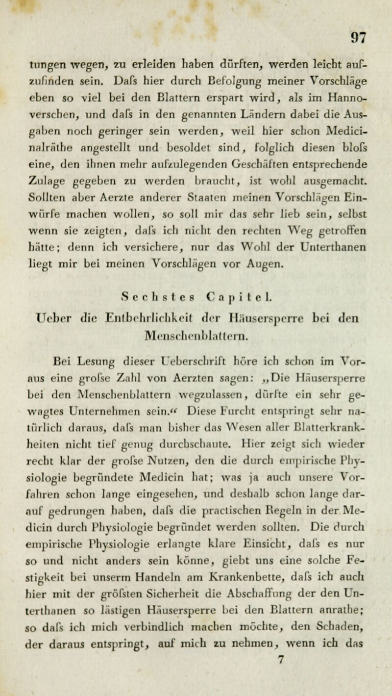 tungen wegen, zu erleiden haben dürften, werden leicht auf- zufinden sein. Dafs hier durch Befolgung meiner Vorschläge eben so viel bei den Blattern erspart wird, als im Hanno- verschen, und dafs in den genannten Ländern dabei die Aus- gaben noch geringer sein werden, weil hier schon Medici- nalrälhe angestellt und besoldet sind, folglich diesen blofs eine, den ihnen mehr aufzulegenden Geschäften entsprechende Zulage gegeben zu werden braucht, ist wohl ausgemacht. Sollten aber Aerzte anderer Staaten meinen Vorschlägen Ein- würfe machen wollen, so soll mir das sehr lieb sein, selbst wenn sie zeigten, dafs ich nkht den rechten Weg getroffen hätte; denn ich versichere, nur das Wohl der Unterthanen liegt mir bei meinen Vorschlägen vor Augen. Sechstes C a p i t e L Ueber die Entbehrlichkeil der Häosersperre bei den Menschenblatteni. Bei Lesung dieser Ueberschrift höre ich schon im Vor- aus eine grolse Zahl von Aerzten sagen: „Die Häusersperre bei den Mcnschenblattcrn wegzulassen, dürfte ein sehr ge- wagtes Unternehmen sein. Diese Furcht entspringt sehr na- türlich daraus, dafs man bisher das Wesen aller Blatterkrank- heiten nicht tief genug durchschaute. Hier zeigt sich wieder recht klar der grofse Nutzen, den die durch empirische Phy- siologie begründete Medicin hat; was ja aucli unsere Vor- f.ilircn schon lange eingesehen, und deshalb schon lange dar- auf gedrungen haben, dafs die practischen Begeln in der Me- dicin durch Physiologie begründet werden sollten. Die durch empirische Physiologie erlangte klare Einsicht, dals es nur so und nicht anders sein könne, giebt uns eine solche Fe- stigkeit bei unserm Handeln am Krankenbette, dafs ich auch hier mit der gröfsten Sicherheit die Abschaffung der den Un- terthanen so lästigen Häusersperre bei den Blattern anrathe; so dafs ich mich verbindlich machen möchte, den Schaden, der daraus entspringt, auf mich zu nehmen, wenn ich das 7