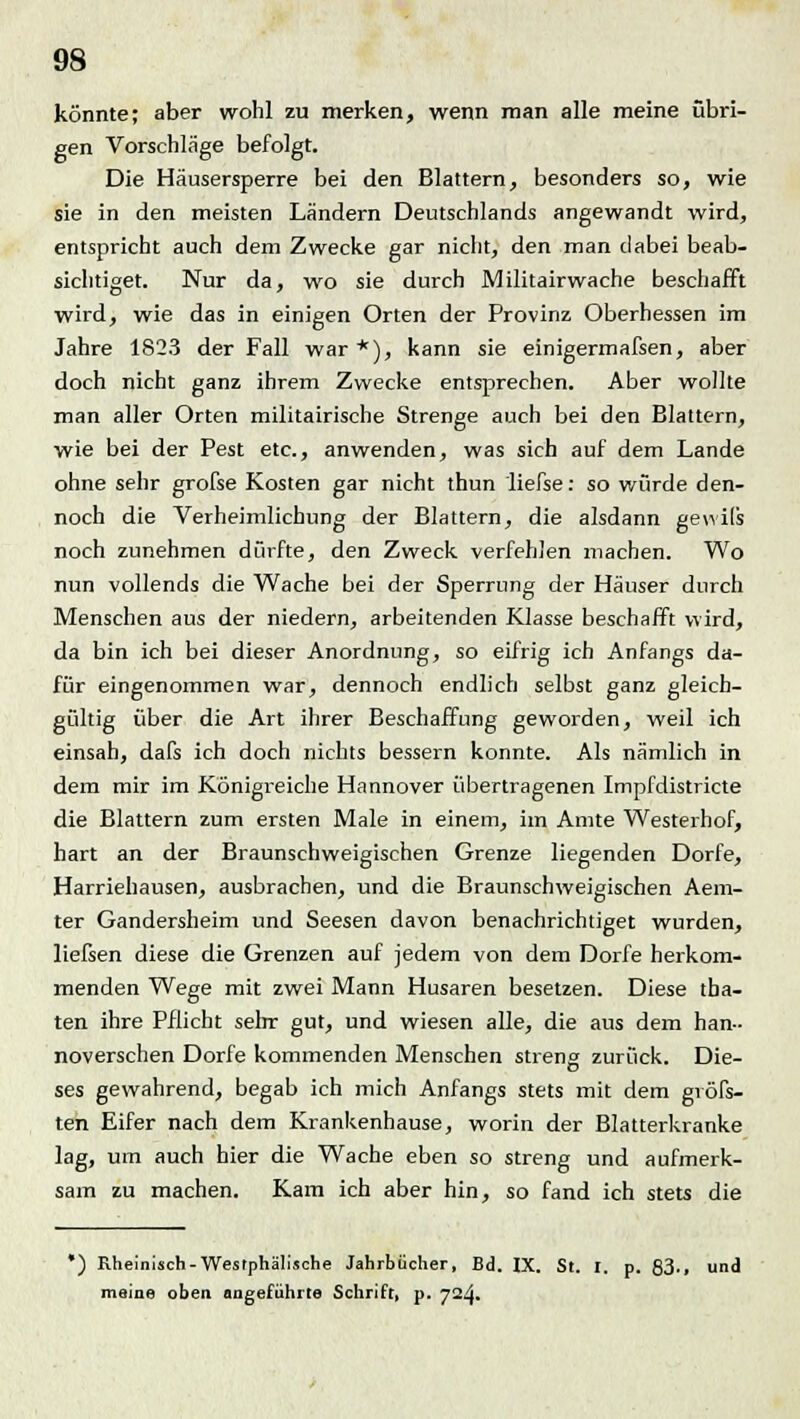 könnte; aber wohl zu merken, wenn man alle meine übri- gen Vorschläge befolgt. Die Häusersperre bei den Blattern, besonders so, wie sie in den meisten Ländern Deutschlands angewandt wird, entspricht auch dem Zwecke gar nicht, den man dabei beab- sichtiget. Nur da, wo sie durch Militairwache beschafft wird, wie das in einigen Orten der Provinz Oberhessen im Jahre 1823 der Fall war*), kann sie einigermafsen, aber doch nicht ganz ihrem Zwecke entsprechen. Aber wollte man aller Orten militairische Strenge auch bei den Blattern, wie bei der Pest etc., anwenden, was sich auf dem Lande ohne sehr grofse Kosten gar nicht thun liefse: so würde den- noch die Verheimlichung der Blattern, die alsdann gewils noch zunehmen dürfte, den Zweck verfehlen machen. Wo nun vollends die Wache bei der Sperrung der Häuser durch Menschen aus der niedern, arbeitenden Klasse beschafft wird, da bin ich bei dieser Anordnung, so eifrig ich Anfangs da- für eingenommen war, dennoch endlich selbst ganz gleich- gültig über die Art ihrer Beschaffung geworden, weil ich einsah, dafs ich doch nichts bessern konnte. Als nämlich in dem mir im Königreiche Hannover übertragenen Impfdistricte die Blattern zum ersten Male in einem, im Amte Westerhof, hart an der Braunschweigischen Grenze liegenden Dorfe, Harriehausen, ausbrachen, und die Braunschweigischen Aem- ter Gandersheim und Seesen davon benachrichtiget wurden, liefsen diese die Grenzen auf jedem von dem Dorfe herkom- menden Wege mit zwei Mann Husaren besetzen. Diese (ba- ten ihre Pflicht sehr gut, und wiesen alle, die aus dem han- noverschen Dorfe kommenden Menschen streng zurück. Die- ses gewahrend, begab ich mich Anfangs stets mit dem gvöfs- ten Eifer nach dem Krankenhause, worin der Blatterkranke lag, um auch hier die Wache eben so streng und aufmerk- sam zu machen. Kam ich aber hin, so fand ich stets die *) Rheinisch-Westphälische Jahrbücher, Bd. IX. St. I. p. 83-. und meine oben angeführte Schrift, p. 724.