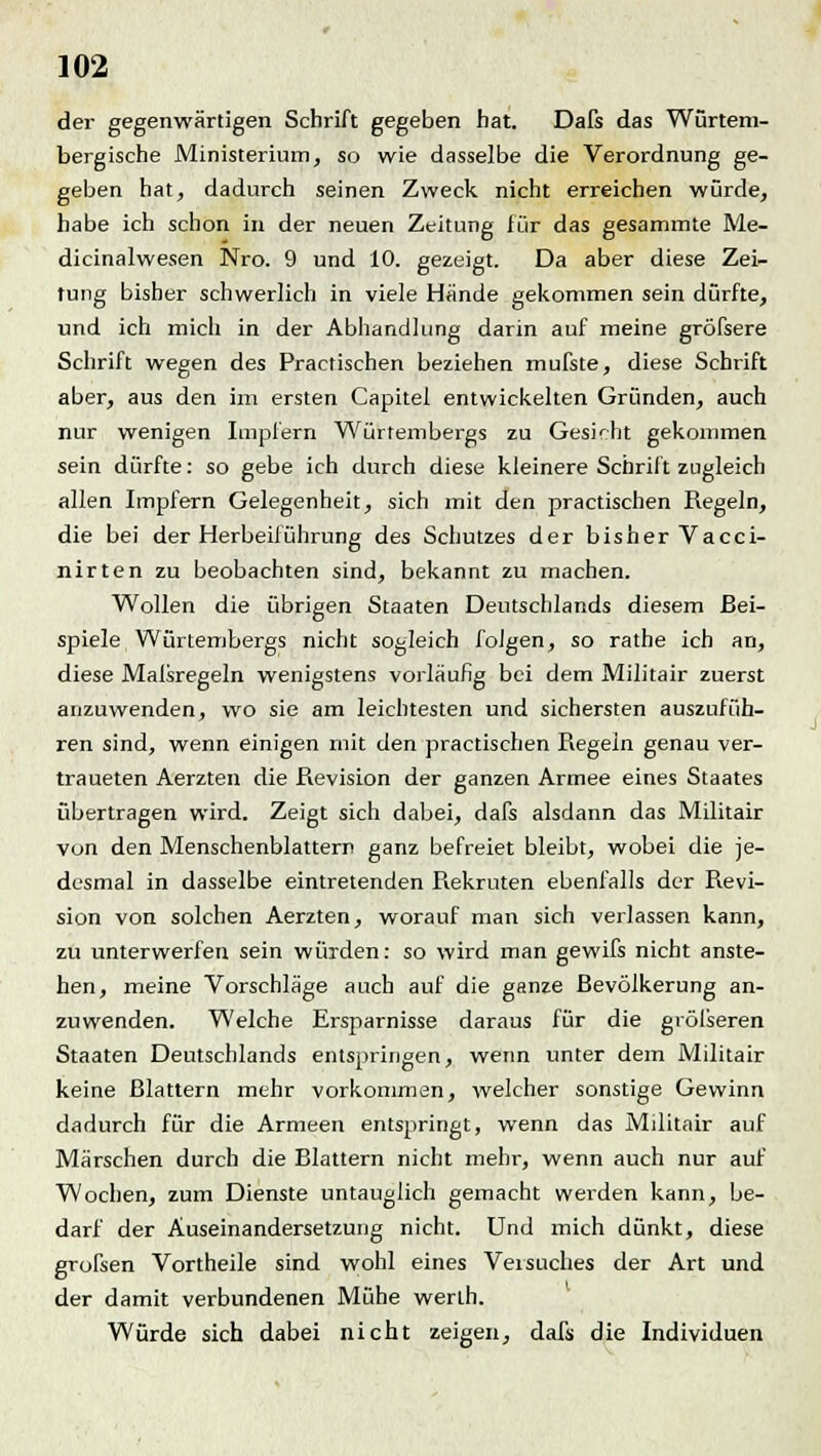 der gegenwärtigen Schrift gegeben hat. Dafs das Würtem- bergische Ministerium, so wie dasselbe die Verordnung ge- geben hat, dadurch seinen Zweck nicht erreichen würde, habe ich schon in der neuen Zeitung für das gesammte Me- dicinalwesen Nro. 9 und 10. gezeigt. Da aber diese Zei- tung bisher schwerlich in viele Hände gekommen sein dürfte, und ich mich in der Abhandlung darin auf meine gröfsere Schrift wegen des Practischen beziehen mufste, diese Schrift aber, aus den im ersten Capitel entwickelten Gründen, auch nur wenigen Impfern Würtembergs zu Gesicht gekommen sein dürfte: so gebe ich durch diese kleinere Schrift zugleich allen Impfern Gelegenheit, sich mit den practischen Regeln, die bei der Herbeiführung des Schutzes der bisher Vacci- nirten zu beobachten sind, bekannt zu machen. Wollen die übrigen Staaten Deutschlands diesem Bei- spiele Würtembergs nicht sogleich folgen, so rathe ich an, diese Malsregeln wenigstens vorläufig bei dem Militair zuerst anzuwenden, wo sie am leichtesten und sichersten auszufüh- ren sind, wenn einigen mit den practischen Piegein genau ver- traueten Aerzten die Revision der ganzen Armee eines Staates übertragen wird. Zeigt sich dabei, dafs alsdann das Militair von den Menschenblattern ganz befreiet bleibt, wobei die je- desmal in dasselbe eintretenden Piekruten ebenfalls der Revi- sion von solchen Aerzten, worauf man sich verlassen kann, zu unterwerfen sein würden: so wird man gewifs nicht anste- hen, meine Vorschläge auch auf die ganze Bevölkerung an- zuwenden. Welche Ersparnisse daraus für die größeren Staaten Deutschlands entspringen, wenn unter dem Militair keine Blattern mehr vorkommen, welcher sonstige Gewinn dadurch für die Armeen entspringt, wenn das Militair auf Märschen durch die Blattern nicht mehr, wenn auch nur auf Wochen, zum Dienste untauglich gemacht werden kann, be- darf der Auseinandersetzung nicht. Und mich dünkt, diese grofsen Vortheile sind wohl eines Versuches der Art und der damit verbundenen Mühe werlh. Würde sich dabei nicht zeigen, dafs die Individuen